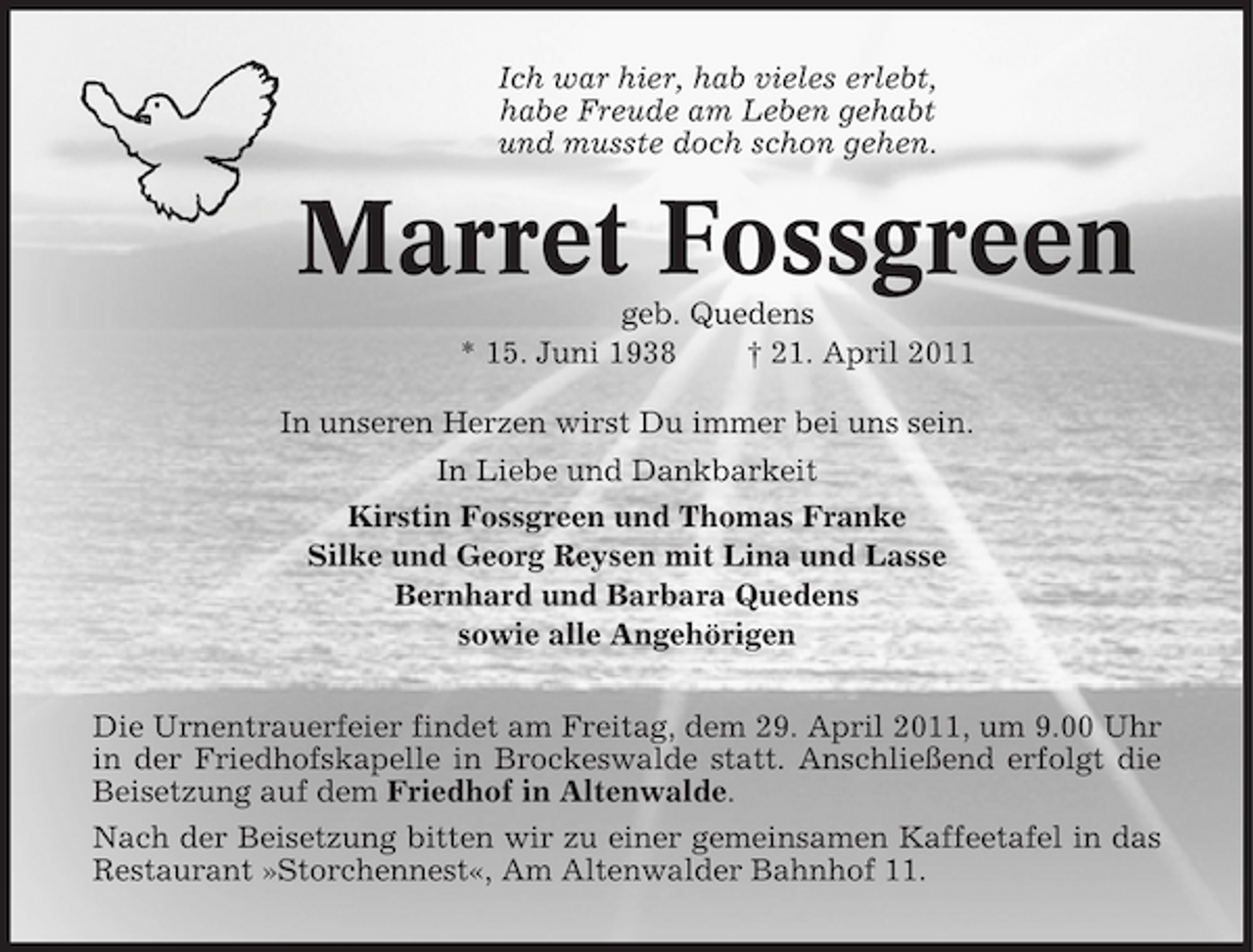 <p>Ich war hier, hab vieles erlebt, habe Freude am Leben gehabt und musste doch schon gehen.</p><p>Marret Fossgreen<br />geb. Quedens * 15. Juni 1938 † 21. April 2011 In unseren Herzen wirst Du immer bei uns sein. In Liebe und Dankbarkeit Kirstin Fossgreen und Thomas Franke Silke und Georg Reysen mit Lina und Lasse Bernhard und Barbara Quedens sowie alle Angehörigen Die Urnentrauerfeier findet am Freitag, dem 29. April 2011, um 9.00 Uhr in der Friedhofskapelle in Brockeswalde statt. Anschließend erfolgt die Beisetzung auf dem Friedhof in Altenwalde. Nach der Beisetzung bitten wir zu einer gemeinsamen Kaffeetafel in das Restaurant »Storchennest«, Am Altenwalder Bahnhof 11.</p>