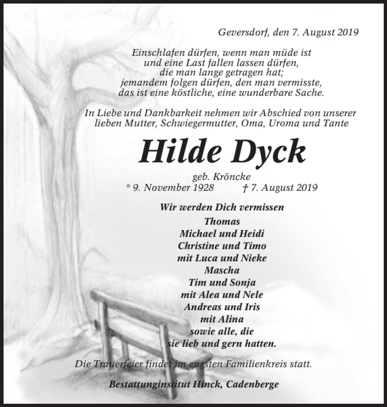 <p>Geversdorf, den 7. August 2019<br />Einschlafen dürfen, wenn man müde ist<br />und eine Last fallen lassen dürfen,<br />die man lange getragen hat;<br />jemandem folgen dürfen, den man vermisste,<br />das ist eine köstliche, eine wunderbare Sache.<br />In Liebe und Dankbarkeit nehmen wir Abschied von unserer<br />lieben Mutter, Schwiegermutter, Oma, Uroma und Tante</p><p>Hilde Dyck<br />geb. Kröncke<br />* 9. November 1928<br />† 7. August 2019<br />Wir werden Dich vermissen<br />Thomas<br />Michael und Heidi<br />Christine und Timo<br />mit Luca und Nieke<br />Mascha<br />Tim und Sonja<br />mit Alea und Nele<br />Andreas und Iris<br />mit Alina<br />sowie alle, die<br />sie lieb und gern hatten.<br />Die Trauerfeier findet im engsten Familienkreis statt.<br />Bestattunginstitut Hinck, Cadenberge</p>