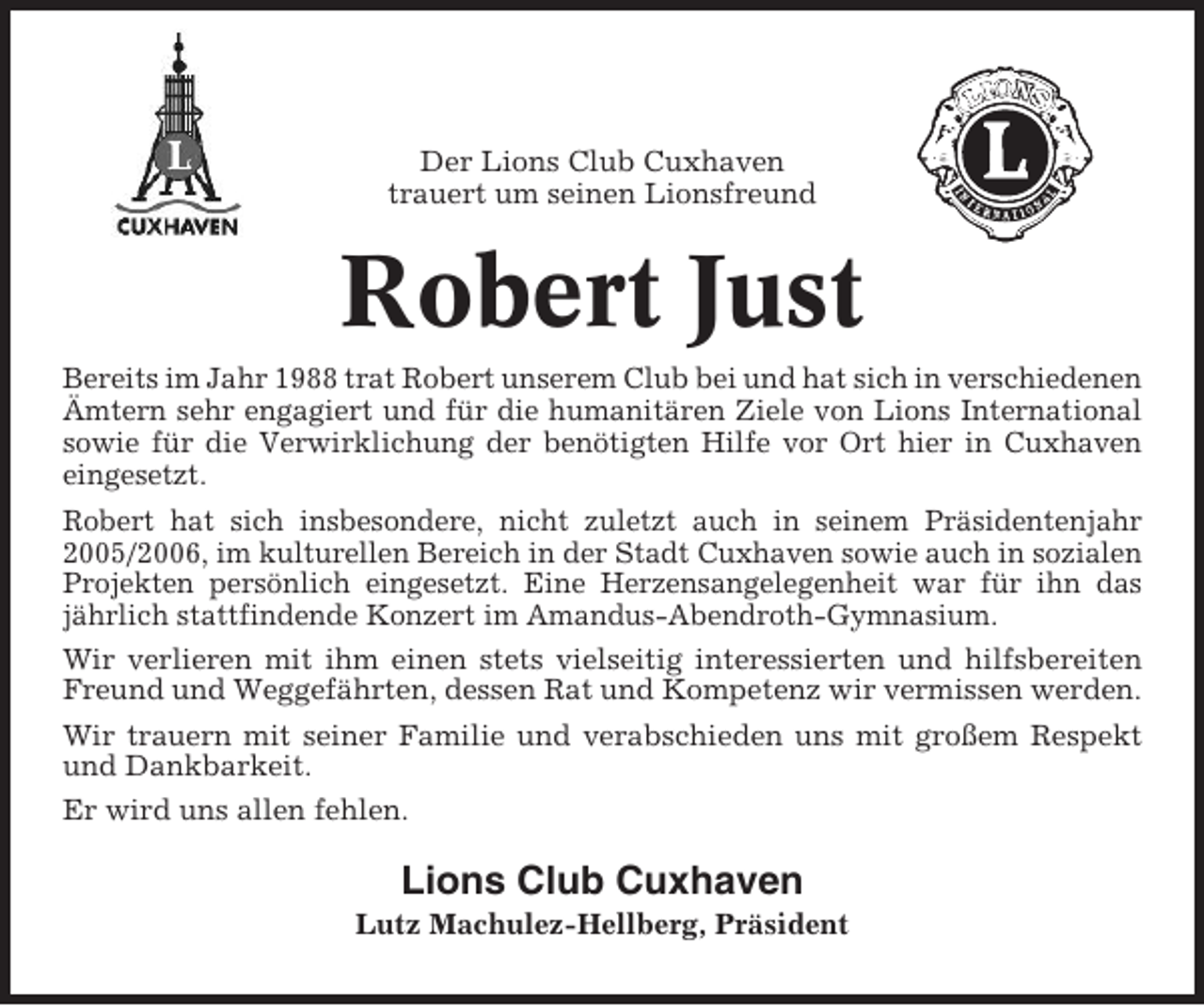 <p>Der Lions Club Cuxhaven<br />trauert um seinen Lionsfreund</p><p>Robert Just<br />Bereits im Jahr 1988 trat Robert unserem Club bei und hat sich in verschiedenen<br />Ämtern sehr engagiert und für die humanitären Ziele von Lions International<br />sowie für die Verwirklichung der benötigten Hilfe vor Ort hier in Cuxhaven<br />eingesetzt.<br />Robert hat sich insbesondere, nicht zuletzt auch in seinem Präsidentenjahr<br />2005/2006, im kulturellen Bereich in der Stadt Cuxhaven sowie auch in sozialen<br />Projekten persönlich eingesetzt. Eine Herzensangelegenheit war für ihn das<br />jährlich stattfindende Konzert im Amandus-Abendroth-Gymnasium.<br />Wir verlieren mit ihm einen stets vielseitig interessierten und hilfsbereiten<br />Freund und Weggefährten, dessen Rat und Kompetenz wir vermissen werden.<br />Wir trauern mit seiner Familie und verabschieden uns mit großem Respekt<br />und Dankbarkeit.<br />Er wird uns allen fehlen.</p><p>Lions Club Cuxhaven<br />Lutz Machulez-Hellberg, Präsident</p>