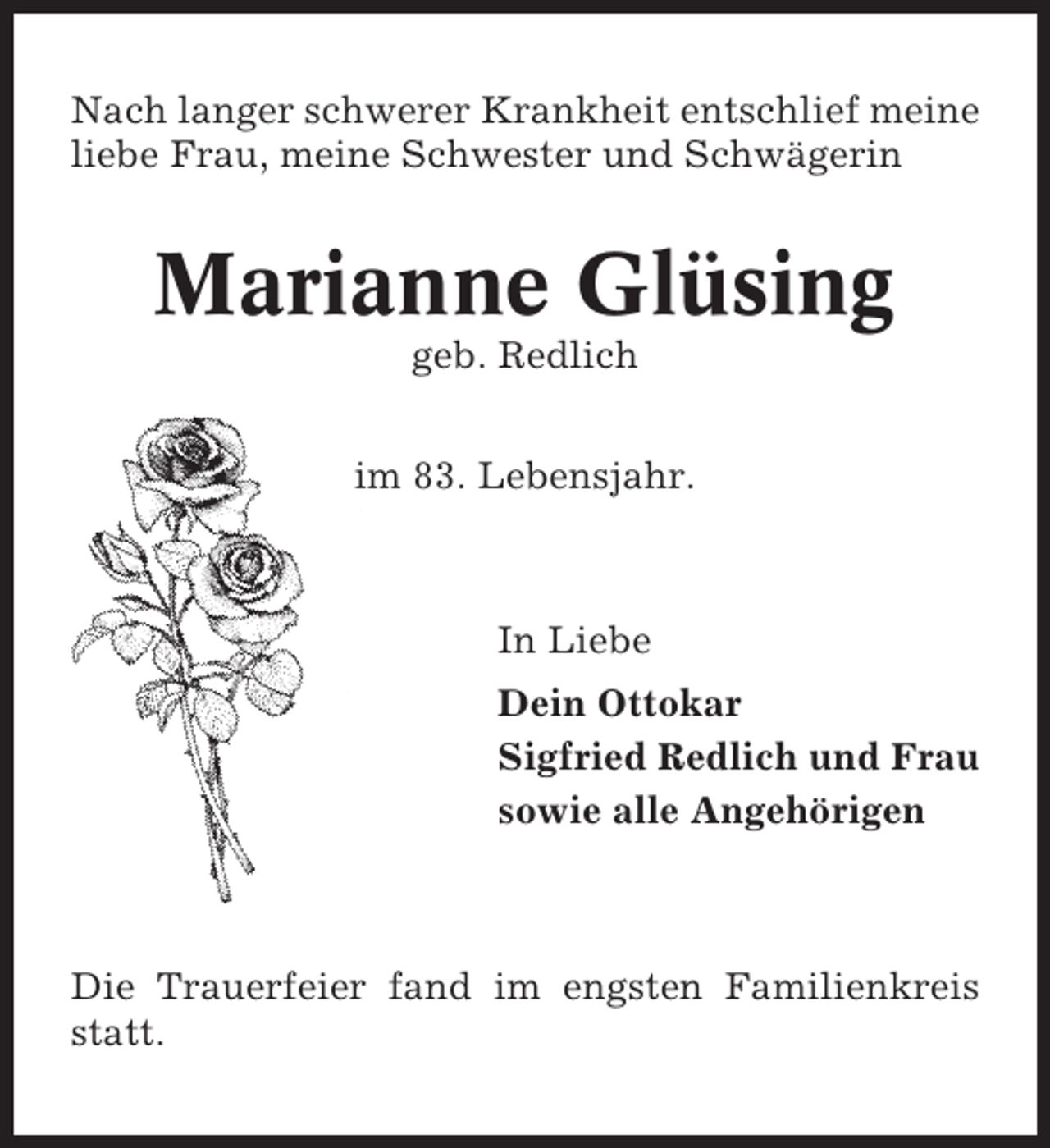 <p>Nach langer schwerer Krankheit entschlief meine<br />liebe Frau, meine Schwester und Schwägerin</p><p>Marianne Glüsing<br />geb. Redlich<br />im 83. Lebensjahr.</p><p>In Liebe<br />Dein Ottokar<br />Sigfried Redlich und Frau<br />sowie alle Angehörigen</p><p>Die Trauerfeier fand im engsten Familienkreis<br />statt.</p>