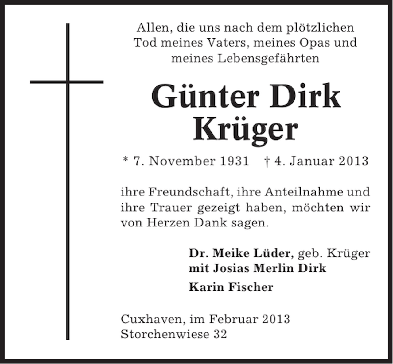 <p>Allen, die uns nach dem plötzlichen<br />Tod meines Vaters, meines Opas und<br />meines Lebensgefährten</p><p>Günter Dirk<br />Krüger<br />* 7. November 1931 † 4. Januar 2013<br />ihre Freundschaft, ihre Anteilnahme und<br />ihre Trauer gezeigt haben, möchten wir<br />von Herzen Dank sagen.<br />Dr. Meike Lüder, geb. Krüger<br />mit Josias Merlin Dirk<br />Karin Fischer<br />Cuxhaven, im Februar 2013<br />Storchenwiese 32</p>