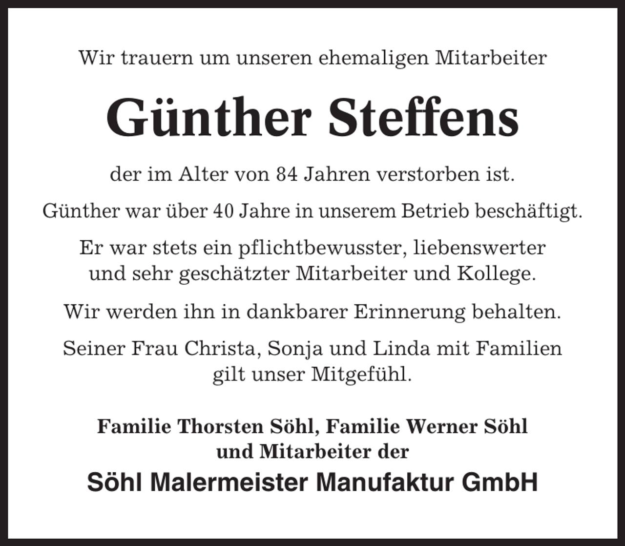 <p>Wir trauern um unseren ehemaligen Mitarbeiter</p><p>Günther Steffens<br />der im Alter von 84 Jahren verstorben ist.<br />Günther war über 40 Jahre in unserem Betrieb beschäftigt.<br />Er war stets ein pflichtbewusster, liebenswerter<br />und sehr geschätzter Mitarbeiter und Kollege.<br />Wir werden ihn in dankbarer Erinnerung behalten.<br />Seiner Frau Christa, Sonja und Linda mit Familien<br />gilt unser Mitgefühl.<br />Familie Thorsten Söhl, Familie Werner Söhl<br />und Mitarbeiter der</p><p>Söhl Malermeister Manufaktur GmbH</p>
