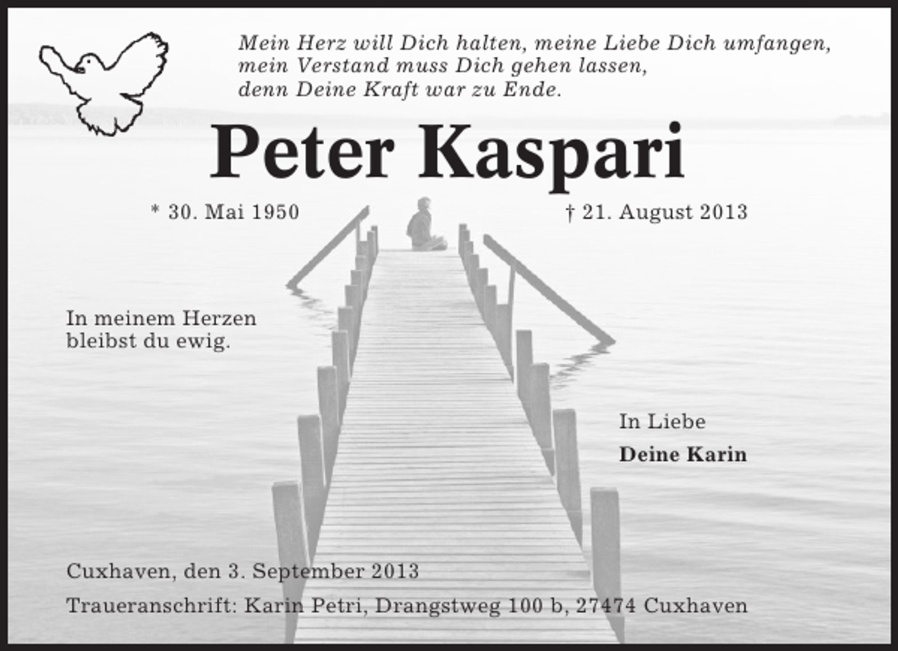 <p>Mein Herz will Dich halten, meine Liebe Dich umfangen,<br />mein Verstand muss Dich gehen lassen,<br />denn Deine Kraft war zu Ende.</p><p>Peter Kaspari<br />* 30. Mai 1950</p><p>† 21. August 2013</p><p>In meinem Herzen<br />bleibst du ewig.</p><p>In Liebe<br />Deine Karin</p><p>Cuxhaven, den 3. September 2013<br />Traueranschrift: Karin Petri, Drangstweg 100 b, 27474 Cuxhaven</p>