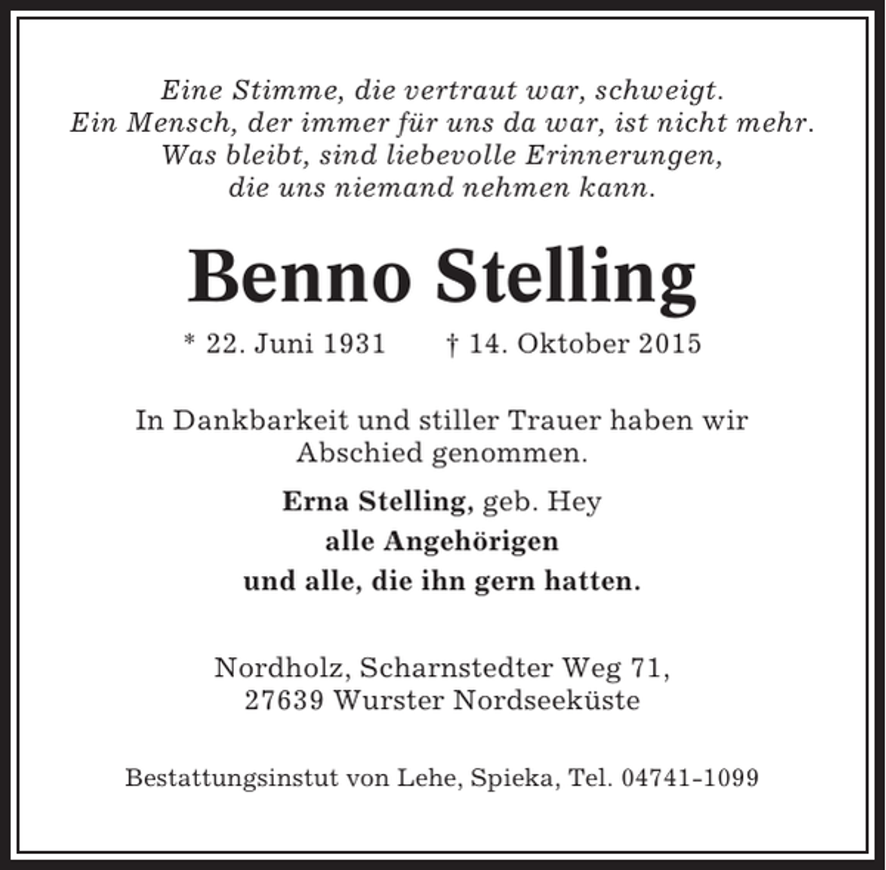 <p>Eine Stimme, die vertraut war, schweigt.<br />Ein Mensch, der immer für uns da war, ist nicht mehr.<br />Was bleibt, sind liebevolle Erinnerungen,<br />die uns niemand nehmen kann.</p><p>Benno Stelling<br />* 22. Juni 1931</p><p>† 14. Oktober 2015</p><p>In Dankbarkeit und stiller Trauer haben wir<br />Abschied genommen.<br />Erna Stelling, geb. Hey<br />alle Angehörigen<br />und alle, die ihn gern hatten.<br />Nordholz, Scharnstedter Weg 71,<br />27639 Wurster Nordseeküste<br />Bestattungsinstut von Lehe, Spieka, Tel. 04741-1099</p>