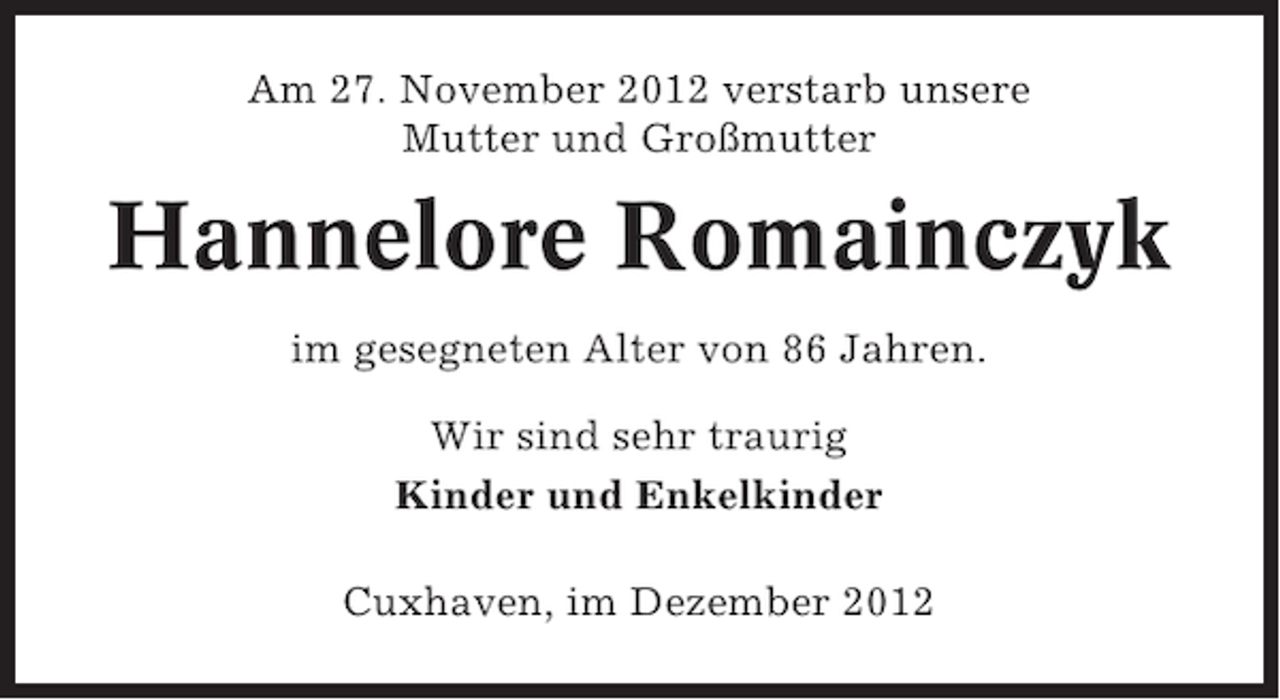 <p>Am 27. November 2012 verstarb unsere<br />Mutter und Großmutter</p><p>Hannelore Romainczyk<br />im gesegneten Alter von 86 Jahren.<br />Wir sind sehr traurig<br />Kinder und Enkelkinder<br />Cuxhaven, im Dezember 2012</p>