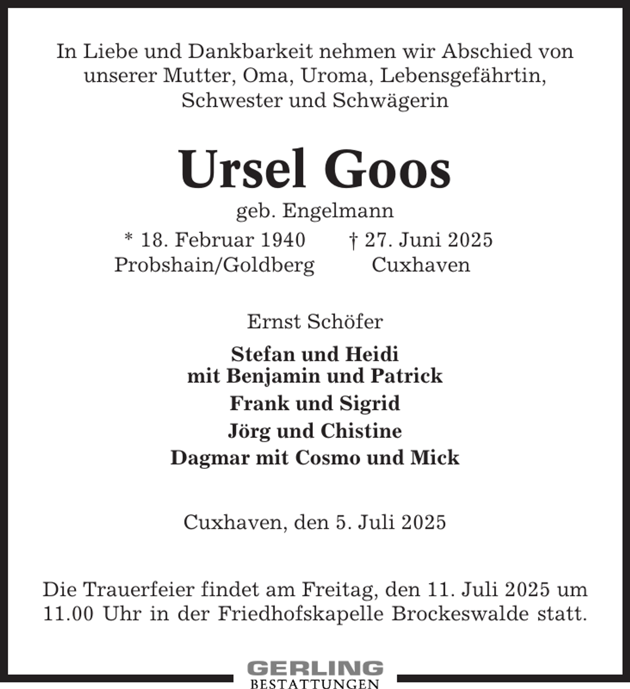 <p>In Liebe und Dankbarkeit nehmen wir Abschied von<br />unserer Mutter, Oma, Uroma, Lebensgefährtin,<br />Schwester und Schwägerin</p><p>Ursel Goos<br />geb. Engelmann<br />* 18. Februar 1940<br />† 27. Juni 2025<br />Probshain/Goldberg<br />Cuxhaven<br />Ernst Schöfer<br />Stefan und Heidi<br />mit Benjamin und Patrick<br />Frank und Sigrid<br />Jörg und Chistine<br />Dagmar mit Cosmo und Mick<br />Cuxhaven, den 5. Juli 2025<br />Die Trauerfeier findet am Freitag, den 11. Juli 2025 um<br />11.00 Uhr in der Friedhofskapelle Brockeswalde statt.</p>