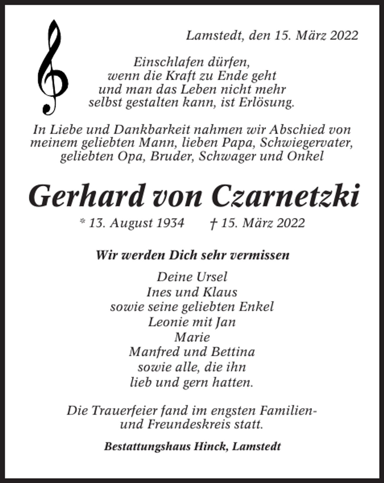 <p>Lamstedt, den 15. März 2022<br />Einschlafen dürfen,<br />wenn die Kraft zu Ende geht<br />und man das Leben nicht mehr<br />selbst gestalten kann, ist Erlösung.<br />In Liebe und Dankbarkeit nahmen wir Abschied von<br />meinem geliebten Mann, lieben Papa, Schwiegervater,<br />geliebten Opa, Bruder, Schwager und Onkel</p><p>Gerhard von Czarnetzki<br />* 13. August 1934</p><p>† 15. März 2022</p><p>Wir werden Dich sehr vermissen<br />Deine Ursel<br />Ines und Klaus<br />sowie seine geliebten Enkel<br />Leonie mit Jan<br />Marie<br />Manfred und Bettina<br />sowie alle, die ihn<br />lieb und gern hatten.<br />Die Trauerfeier fand im engsten Familienund Freundeskreis statt.<br />Bestattungshaus Hinck, Lamstedt</p>