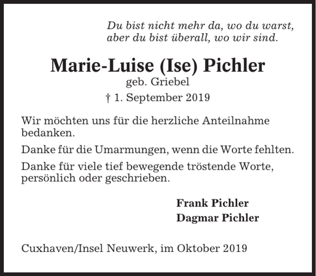 <p>Du bist nicht mehr da, wo du warst,<br />aber du bist überall, wo wir sind.</p><p>Marie-Luise (Ise) Pichler<br />geb. Griebel<br />† 1. September 2019<br />Wir möchten uns für die herzliche Anteilnahme<br />bedanken.<br />Danke für die Umarmungen, wenn die Worte fehlten.<br />Danke für viele tief bewegende tröstende Worte,<br />persönlich oder geschrieben.<br />Frank Pichler<br />Dagmar Pichler<br />Cuxhaven/Insel Neuwerk, im Oktober 2019</p>