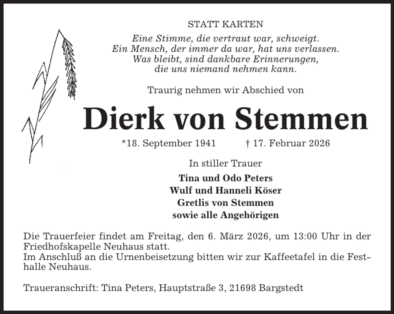 <p>STATT KARTEN</p><p>Eine Stimme, die vertraut war, schweigt.<br />Ein Mensch, der immer da war, hat uns verlassen.<br />Was bleibt, sind dankbare Erinnerungen,<br />die uns niemand nehmen kann.<br />Traurig nehmen wir Abschied von</p><p>Dierk von Stemmen<br />*18. September 1941</p><p>† 17. Februar 2026</p><p>In stiller Trauer<br />Tina und Odo Peters<br />Wulf und Hanneli Köser<br />Gretlis von Stemmen<br />sowie alle Angehörigen<br />Die Trauerfeier findet am Freitag, den 6. März 2026, um 13:00 Uhr in der<br />Friedhofskapelle Neuhaus statt.<br />Im Anschluß an die Urnenbeisetzung bitten wir zur Kaffeetafel in die Festhalle Neuhaus.<br />Traueranschrift: Tina Peters, Hauptstraße 3, 21698 Bargstedt</p>