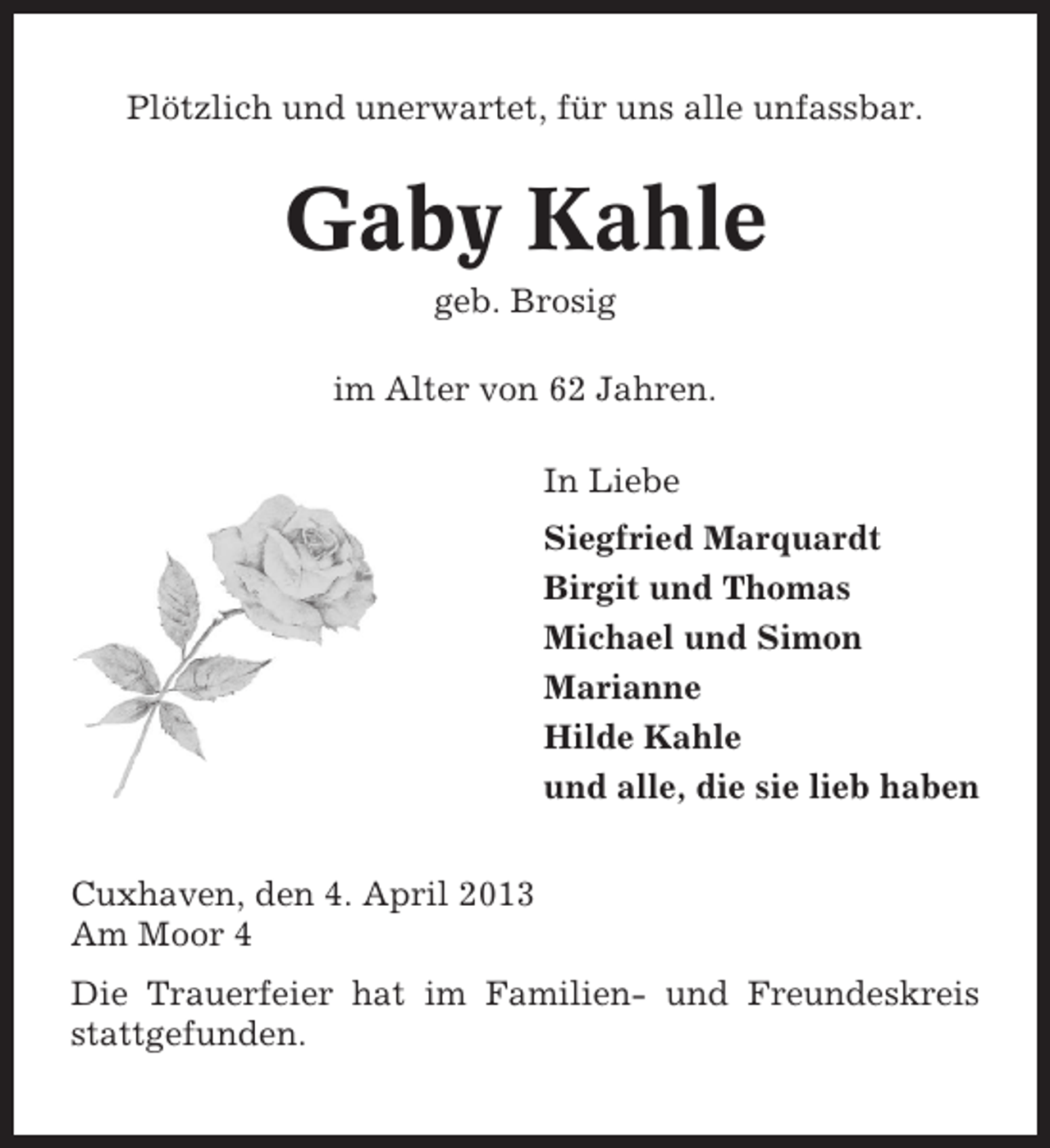 <p>Plötzlich und unerwartet, für uns alle unfassbar.</p>
<p>Gaby Kahle<br />geb. Brosig<br />im Alter von 62 Jahren.<br />In Liebe<br />Siegfried Marquardt<br />Birgit und Thomas<br />Michael und Simon<br />Marianne<br />Hilde Kahle<br />und alle, die sie lieb haben<br />Cuxhaven, den 4. April 2013<br />Am Moor 4<br />Die Trauerfeier hat im Familien- und Freundeskreis<br />stattgefunden.</p>