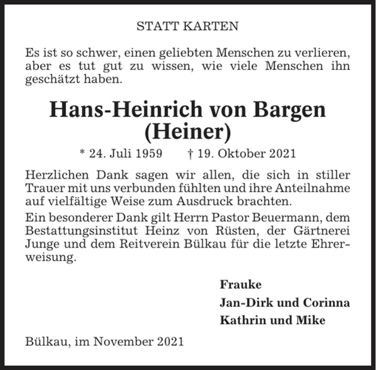 <p>STATT KARTEN<br />Es ist so schwer, einen geliebten Menschen zu verlieren,<br />aber es tut gut zu wissen, wie viele Menschen ihn<br />geschätzt haben.</p><p>Hans-Heinrich von Bargen<br />(Heiner)<br />* 24. Juli 1959</p><p>† 19. Oktober 2021</p><p>Herzlichen Dank sagen wir allen, die sich in stiller<br />Trauer mit uns verbunden fühlten und ihre Anteilnahme<br />auf vielfältige Weise zum Ausdruck brachten.<br />Ein besonderer Dank gilt Herrn Pastor Beuermann, dem<br />Bestattungsinstitut Heinz von Rüsten, der Gärtnerei<br />Junge und dem Reitverein Bülkau für die letzte Ehrerweisung.<br />Frauke<br />Jan-Dirk und Corinna<br />Kathrin und Mike<br />Bülkau, im November 2021</p>