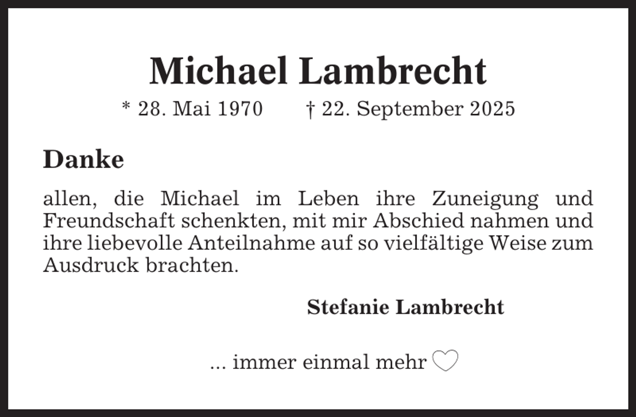 <p>Michael Lambrecht<br />* 28. Mai 1970</p><p>† 22. September 2025</p><p>Danke<br />allen, die Michael im Leben ihre Zuneigung und<br />Freundschaft schenkten, mit mir Abschied nahmen und<br />ihre liebevolle Anteilnahme auf so vielfältige Weise zum<br />Ausdruck brachten.<br />Stefanie Lambrecht<br />... immer einmal mehr</p>