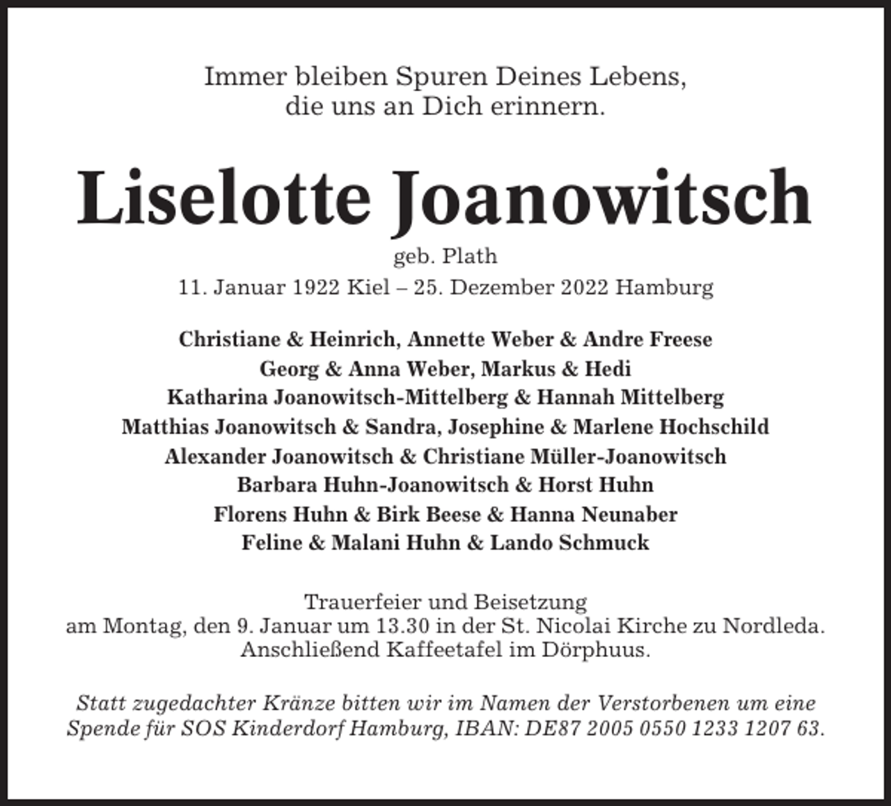 <p>Immer bleiben Spuren Deines Lebens,<br />die uns an Dich erinnern.</p><p>Liselotte Joanowitsch<br />geb. Plath<br />11. Januar 1922 Kiel – 25. Dezember 2022 Hamburg<br />Christiane &amp; Heinrich, Annette Weber &amp; Andre Freese<br />Georg &amp; Anna Weber, Markus &amp; Hedi<br />Katharina Joanowitsch-Mittelberg &amp; Hannah Mittelberg<br />Matthias Joanowitsch &amp; Sandra, Josephine &amp; Marlene Hochschild<br />Alexander Joanowitsch &amp; Christiane Müller-Joanowitsch<br />Barbara Huhn-Joanowitsch &amp; Horst Huhn<br />Florens Huhn &amp; Birk Beese &amp; Hanna Neunaber<br />Feline &amp; Malani Huhn &amp; Lando Schmuck<br />Trauerfeier und Beisetzung<br />am Montag, den 9. Januar um 13.30 in der St. Nicolai Kirche zu Nordleda.<br />Anschließend Kaffeetafel im Dörphuus.<br />Statt zugedachter Kränze bitten wir im Namen der Verstorbenen um eine<br />Spende für SOS Kinderdorf Hamburg, IBAN: DE87 2050 1233 1207 63.</p>