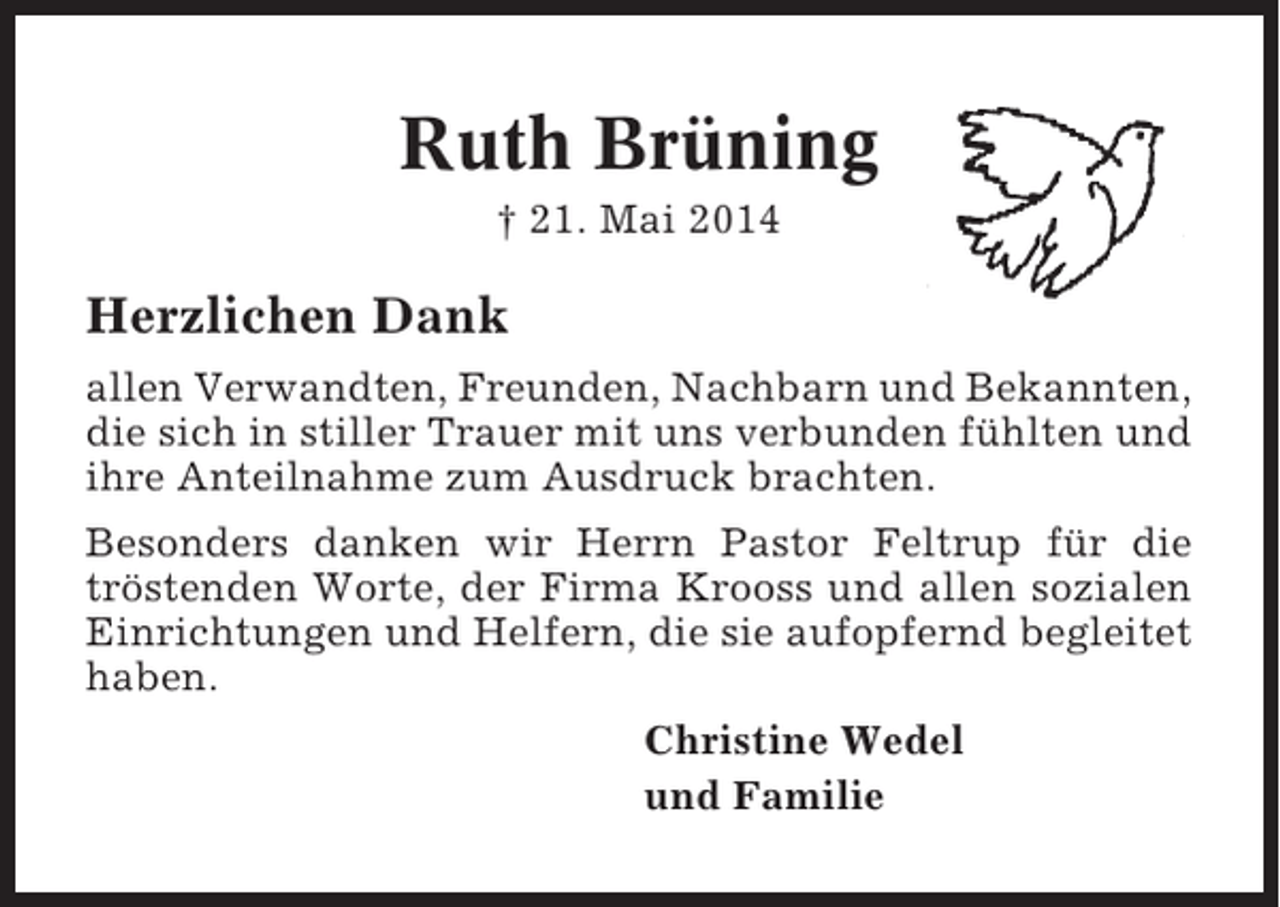 <p>Ruth Brüning<br />† 21. Mai 2014</p><p>Herzlichen Dank<br />allen Verwandten, Freunden, Nachbarn und Bekannten,<br />die sich in stiller Trauer mit uns verbunden fühlten und<br />ihre Anteilnahme zum Ausdruck brachten.<br />Besonders danken wir Herrn Pastor Feltrup für die<br />tröstenden Worte, der Firma Krooss und allen sozialen<br />Einrichtungen und Helfern, die sie aufopfernd begleitet<br />haben.<br />Christine Wedel<br />und Familie</p>