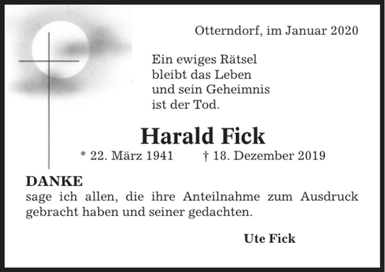 <p>Otterndorf, im Januar 2020<br />Ein ewiges Rätsel<br />bleibt das Leben<br />und sein Geheimnis<br />ist der Tod.</p><p>Harald Fick<br />* 22. März 1941</p><p>† 18. Dezember 2019</p><p>DANKE<br />sage ich allen, die ihre Anteilnahme zum Ausdruck<br />gebracht haben und seiner gedachten.<br />Ute Fick</p>