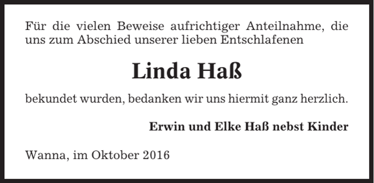 <p>Für die vielen Beweise aufrichtiger Anteilnahme, die<br />uns zum Abschied unserer lieben Entschlafenen</p><p>Linda Haß<br />bekundet wurden, bedanken wir uns hiermit ganz herzlich.<br />Erwin und Elke Haß nebst Kinder<br />Wanna, im Oktober 2016</p>