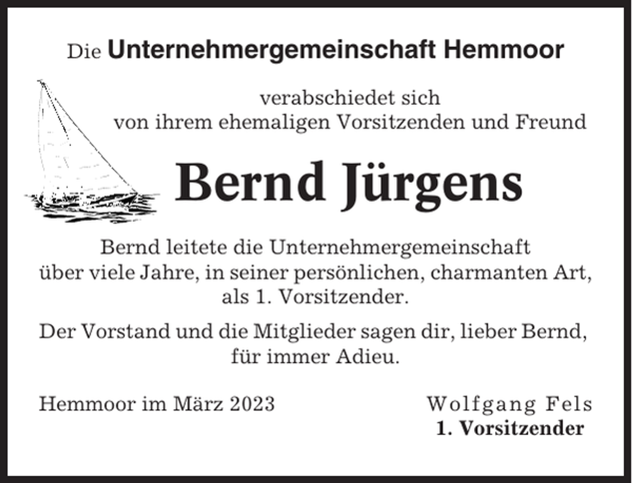 <p>Die Unternehmergemeinschaft</p><p>Hemmoor</p><p>verabschiedet sich<br />von ihrem ehemaligen Vorsitzenden und Freund</p><p>Bernd Jürgens<br />Bernd leitete die Unternehmergemeinschaft<br />über viele Jahre, in seiner persönlichen, charmanten Art,<br />als 1. Vorsitzender.<br />Der Vorstand und die Mitglieder sagen dir, lieber Bernd,<br />für immer Adieu.<br />Hemmoor im März 2023</p><p>Wolfgang Fels<br />1. Vorsitzender</p>