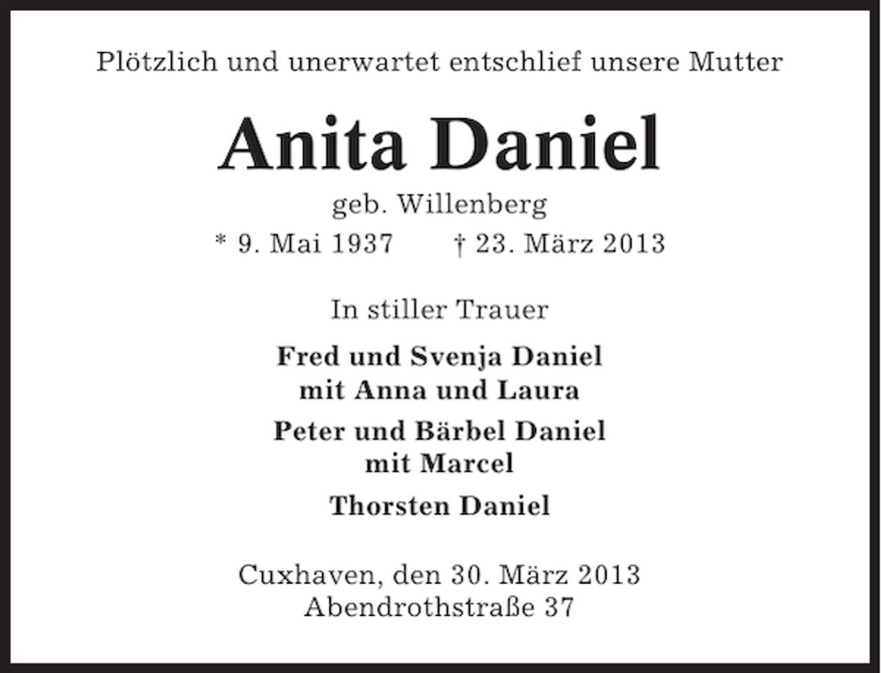 <p>Plötzlich und unerwartet entschlief unsere Mutter</p><p>Anita Daniel<br />geb. Willenberg<br />* 9. Mai 1937<br />† 23. März 2013<br />In stiller Trauer<br />Fred und Svenja Daniel<br />mit Anna und Laura<br />Peter und Bärbel Daniel<br />mit Marcel<br />Thorsten Daniel<br />Cuxhaven, den 30. März 2013<br />Abendrothstraße 37</p>