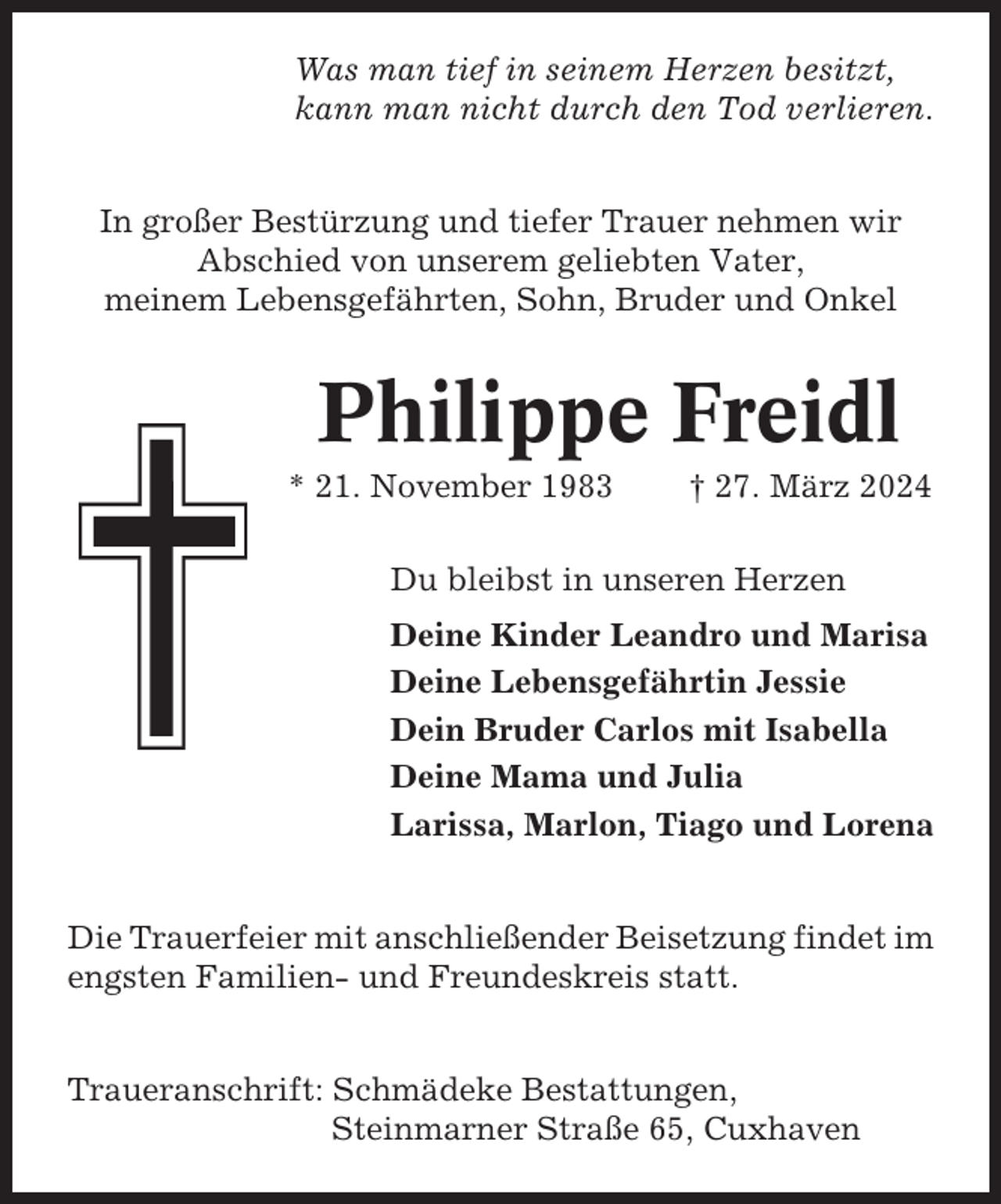 <p>Was man tief in seinem Herzen besitzt,<br />kann man nicht durch den Tod verlieren.<br />In großer Bestürzung und tiefer Trauer nehmen wir<br />Abschied von unserem geliebten Vater,<br />meinem Lebensgefährten, Sohn, Bruder und Onkel</p><p>Philippe Freidl<br />* 21. November 1983</p><p>† 27. März 2024</p><p>Du bleibst in unseren Herzen<br />Deine Kinder Leandro und Marisa<br />Deine Lebensgefährtin Jessie<br />Dein Bruder Carlos mit Isabella<br />Deine Mama und Julia<br />Larissa, Marlon, Tiago und Lorena<br />Die Trauerfeier mit anschließender Beisetzung findet im<br />engsten Familien- und Freundeskreis statt.<br />Traueranschrift: Schmädeke Bestattungen,<br />Steinmarner Straße 65, Cuxhaven</p>