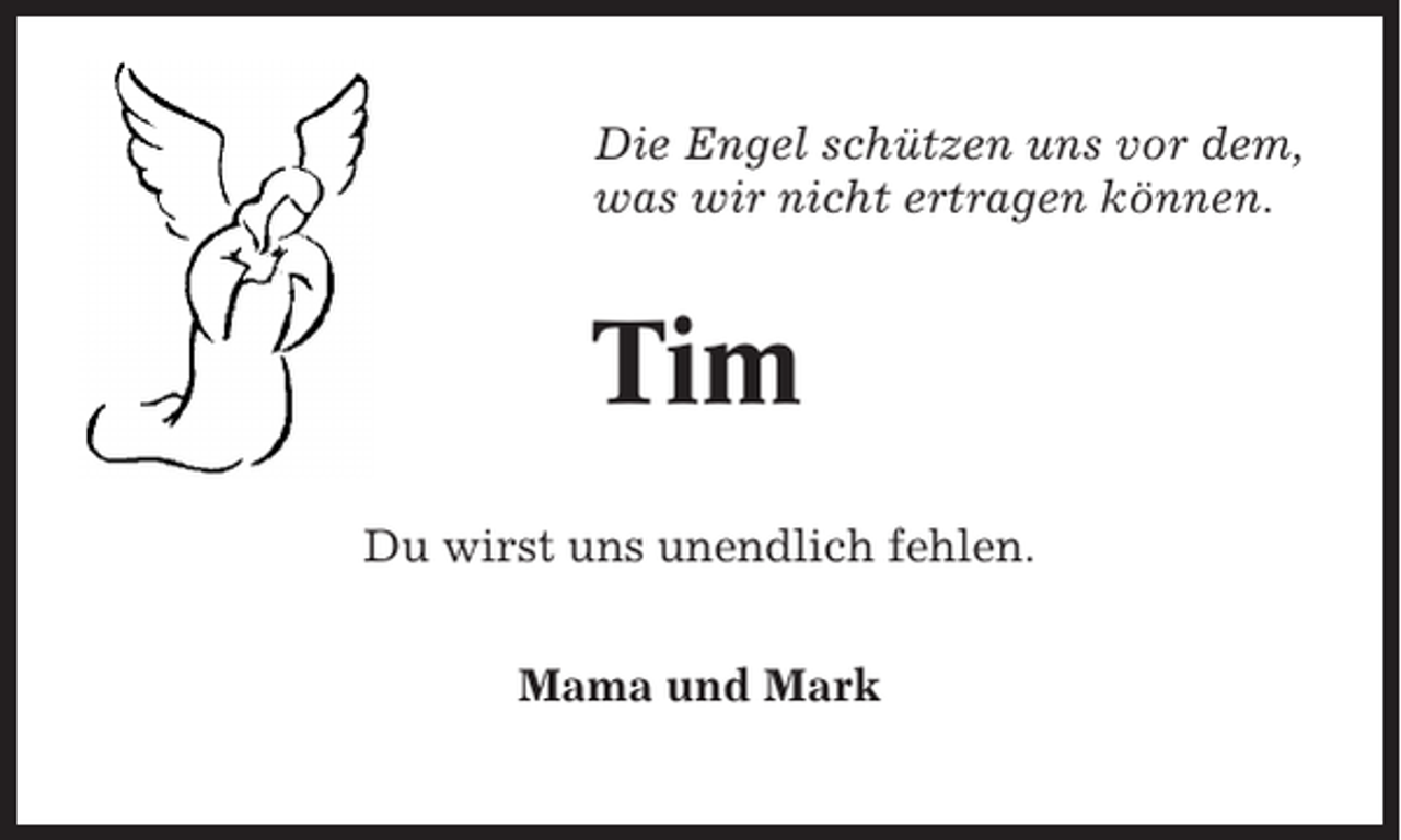 <p>Die Engel schützen uns vor dem,<br />was wir nicht ertragen können.</p><p>Tim<br />Du wirst uns unendlich fehlen.<br />Mama und Mark</p>