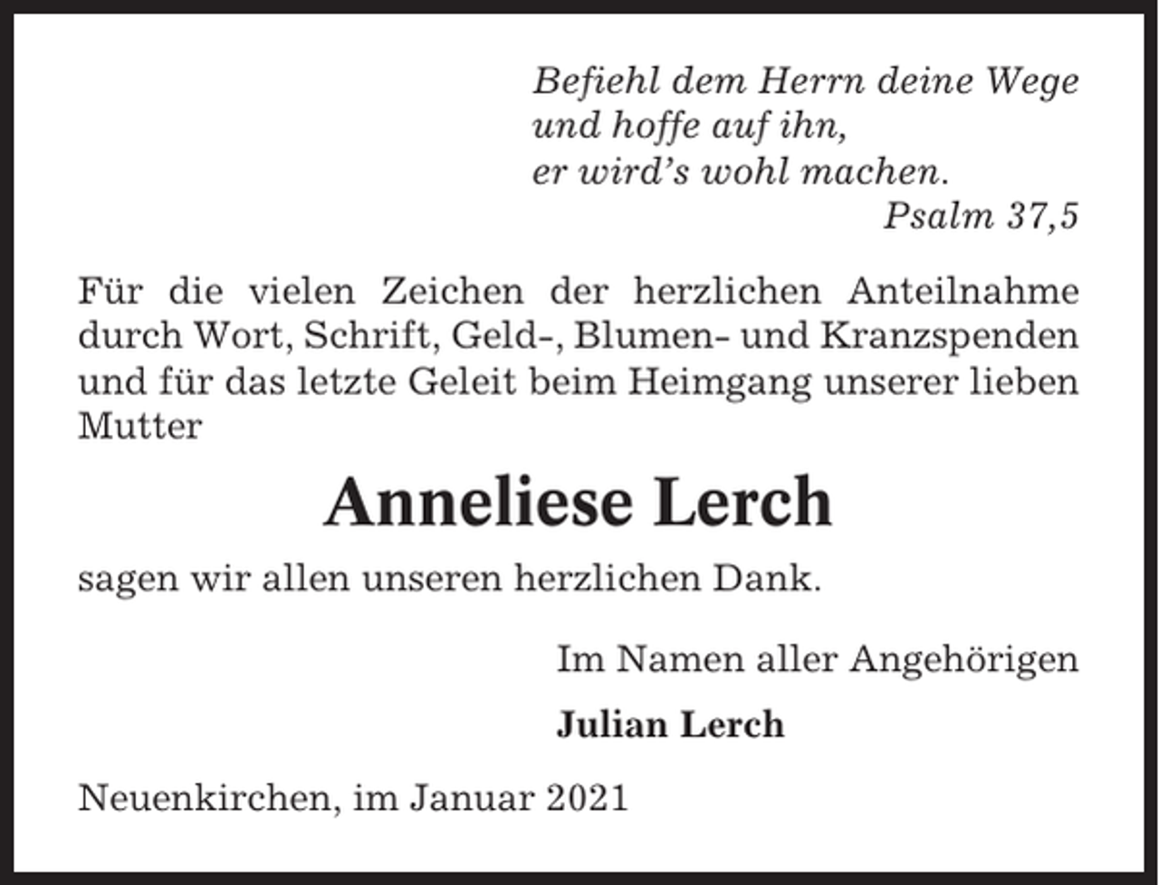 <p>Befiehl dem Herrn deine Wege<br />und hoffe auf ihn,<br />er wird’s wohl machen.<br />Psalm 37,5<br />Für die vielen Zeichen der herzlichen Anteilnahme<br />durch Wort, Schrift, Geld-, Blumen- und Kranzspenden<br />und für das letzte Geleit beim Heimgang unserer lieben<br />Mutter</p><p>Anneliese Lerch<br />sagen wir allen unseren herzlichen Dank.<br />Im Namen aller Angehörigen<br />Julian Lerch<br />Neuenkirchen, im Januar 2021</p>