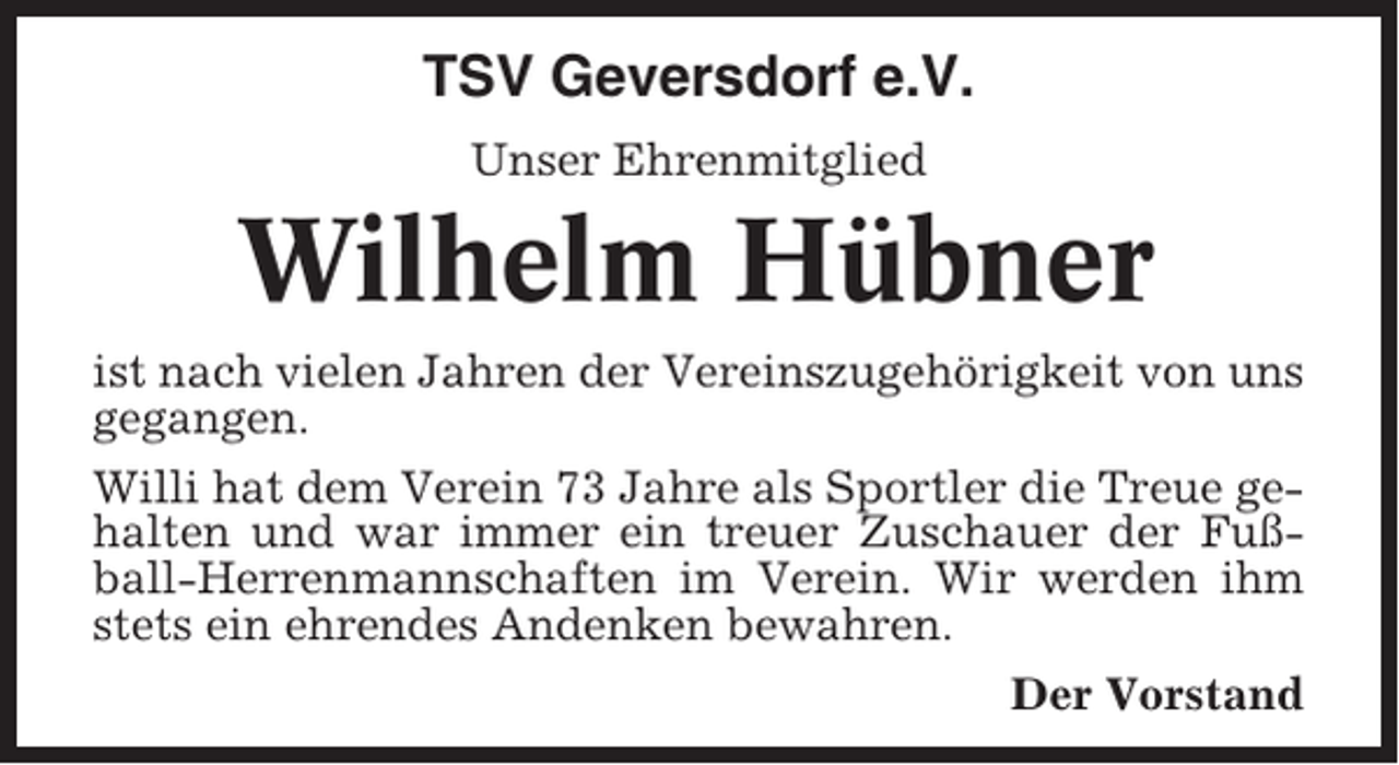 <p>TSV Geversdorf e.V.<br />Unser Ehrenmitglied</p><p>Wilhelm Hübner<br />ist nach vielen Jahren der Vereinszugehörigkeit von uns<br />gegangen.<br />Willi hat dem Verein 73 Jahre als Sportler die Treue gehalten und war immer ein treuer Zuschauer der Fußball-Herrenmannschaften im Verein. Wir werden ihm<br />stets ein ehrendes Andenken bewahren.<br />Der Vorstand</p>