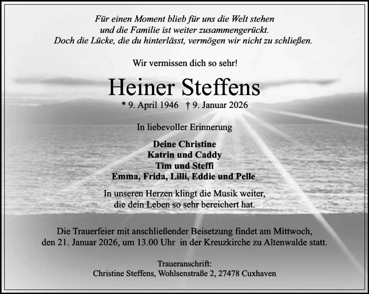 <p>Für einen Moment blieb für uns die Welt stehen<br />und die Familie ist weiter zusammengerückt.<br />Doch die Lücke, die du hinterlässt, vermögen wir nicht zu schließen.<br />Wir vermissen dich so sehr!</p><p>Heiner Steffens<br />* 9. April 1946 † 9. Januar 2026<br />In liebevoller Erinnerung<br />Deine Christine<br />Katrin und Caddy<br />Tim und Steffi<br />Emma, Frida, Lilli, Eddie und Pelle<br />In unseren Herzen klingt die Musik weiter,<br />die dein Leben so sehr bereichert hat.<br />Die Trauerfeier mit anschließender Beisetzung findet am Mittwoch,<br />den 21. Januar 2026, um 13.00 Uhr in der Kreuzkirche zu Altenwalde statt.<br />Traueranschrift:<br />Christine Steffens, Wohlsenstraße 2, 27478 Cuxhaven</p>