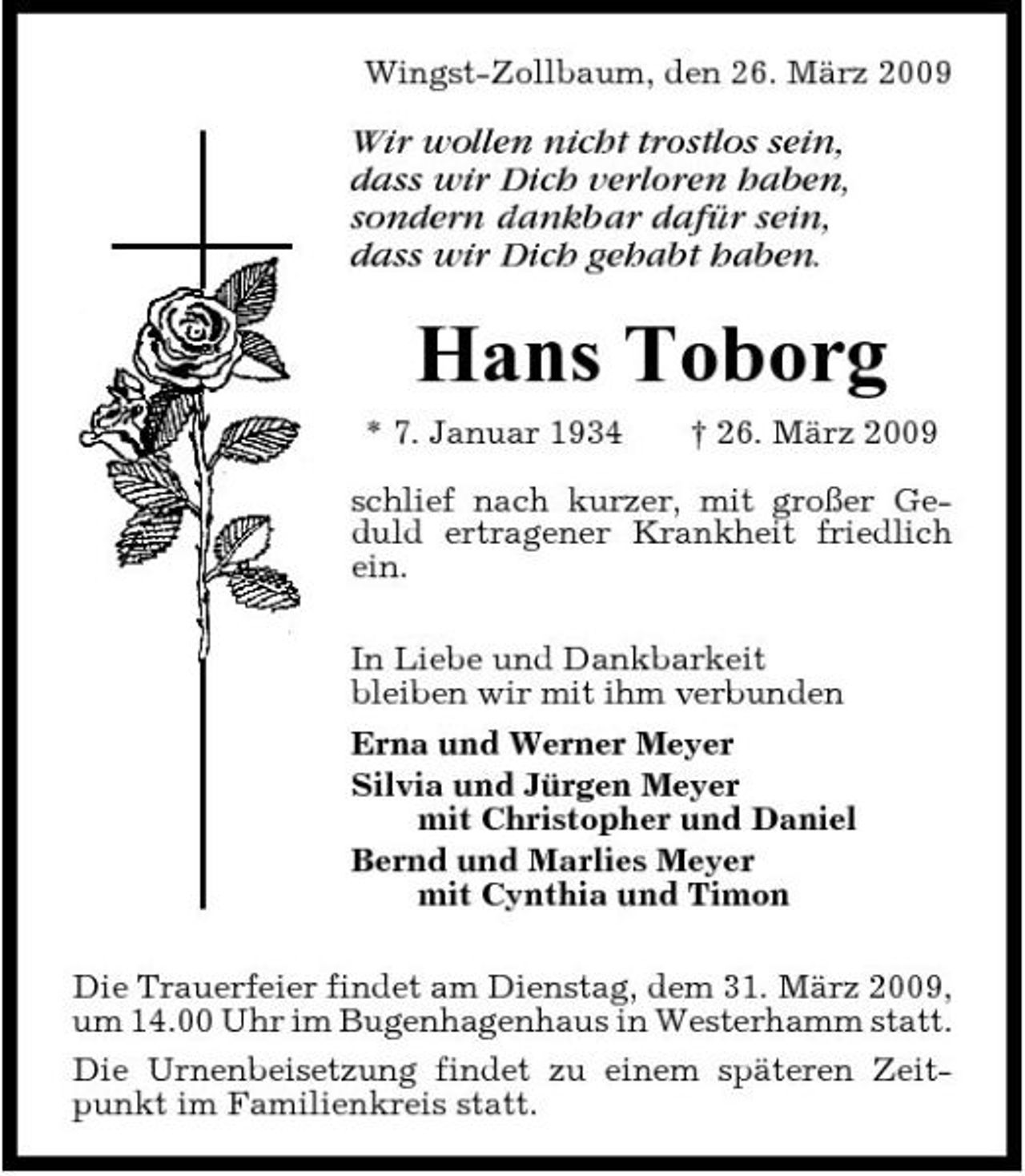 <p>Wingst-Zollbaum, den 26. März 2009</p><p>Wir wollen nicht trostlos sein, dass wir Dich verloren haben, sondern dankbar dafür sein, dass wir Dich gehabt haben.</p><p>Hans Toborg<br />* 7. Januar 1934 † 26. März 2009 schlief nach kurzer, mit großer Geduld ertragener Krankheit friedlich ein. In Liebe und Dankbarkeit bleiben wir mit ihm verbunden Erna und Werner Meyer Silvia und Jürgen Meyer mit Christopher und Daniel Bernd und Marlies Meyer mit Cynthia und Timon Die Trauerfeier findet am Dienstag, dem 31. März 2009, um 14.00 Uhr im Bugenhagenhaus in Westerhamm statt. Die Urnenbeisetzung findet zu einem späteren Zeitpunkt im Familienkreis statt.</p>
