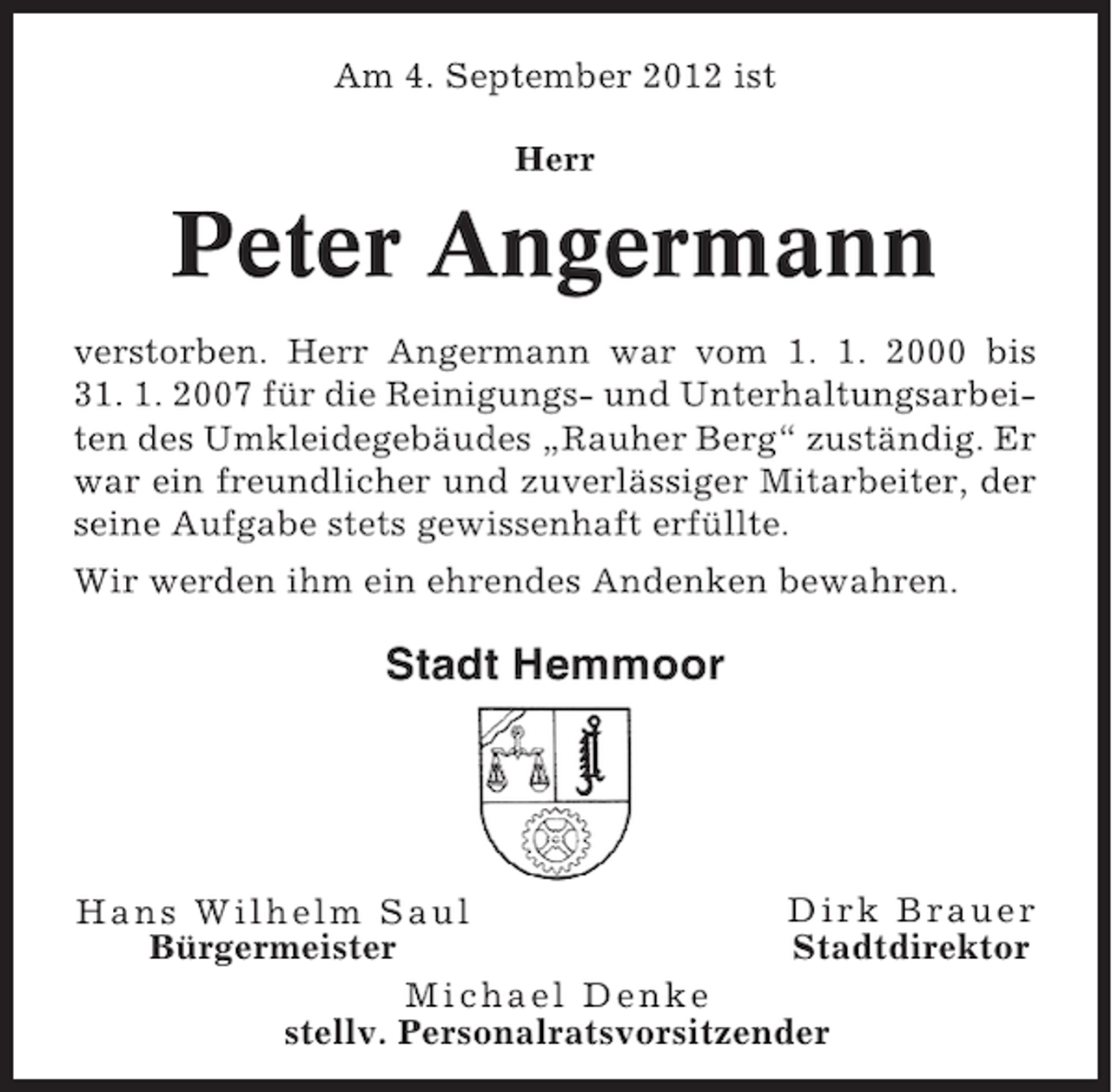 <p>Am 4. September 2012 ist<br />Herr</p><p>Peter Angermann<br />verstorben. Herr Angermann war vom 1. 1. 2000 bis<br />31. 1. 2007 für die Reinigungs- und Unterhaltungsarbeiten des Umkleidegebäudes „Rauher Berg“ zuständig. Er<br />war ein freundlicher und zuverlässiger Mitarbeiter, der<br />seine Aufgabe stets gewissenhaft erfüllte.<br />Wir werden ihm ein ehrendes Andenken bewahren.</p><p>Stadt Hemmoor</p><p>Dirk Brauer<br />Hans Wilhelm Saul<br />Stadtdirektor<br />Bürgermeister<br />Michael Denke<br />stellv. Personalratsvorsitzender</p>