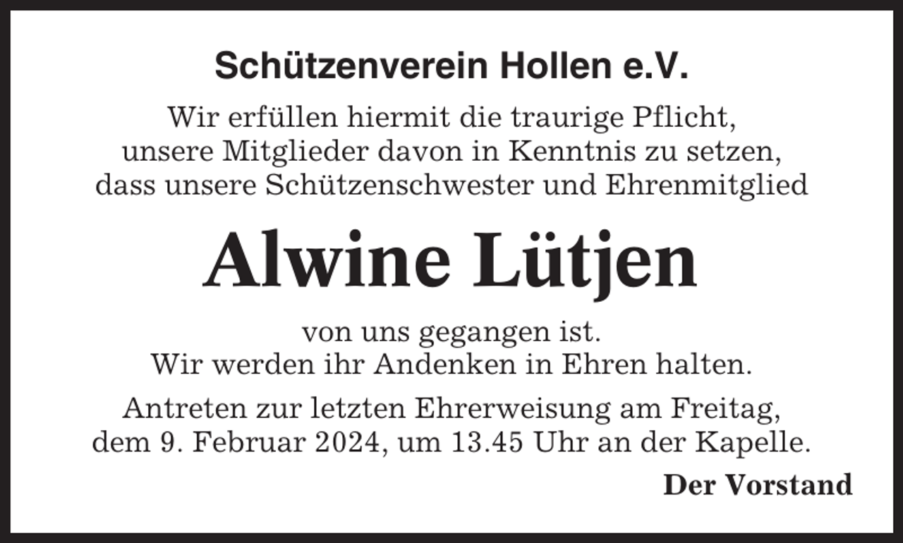 <p>Schützenverein Hollen e.V.<br />Wir erfüllen hiermit die traurige Pflicht,<br />unsere Mitglieder davon in Kenntnis zu setzen,<br />dass unsere Schützenschwester und Ehrenmitglied</p><p>Alwine Lütjen<br />von uns gegangen ist.<br />Wir werden ihr Andenken in Ehren halten.<br />Antreten zur letzten Ehrerweisung am Freitag,<br />dem 9. Februar 2024, um 13.45 Uhr an der Kapelle.<br />Der Vorstand</p>