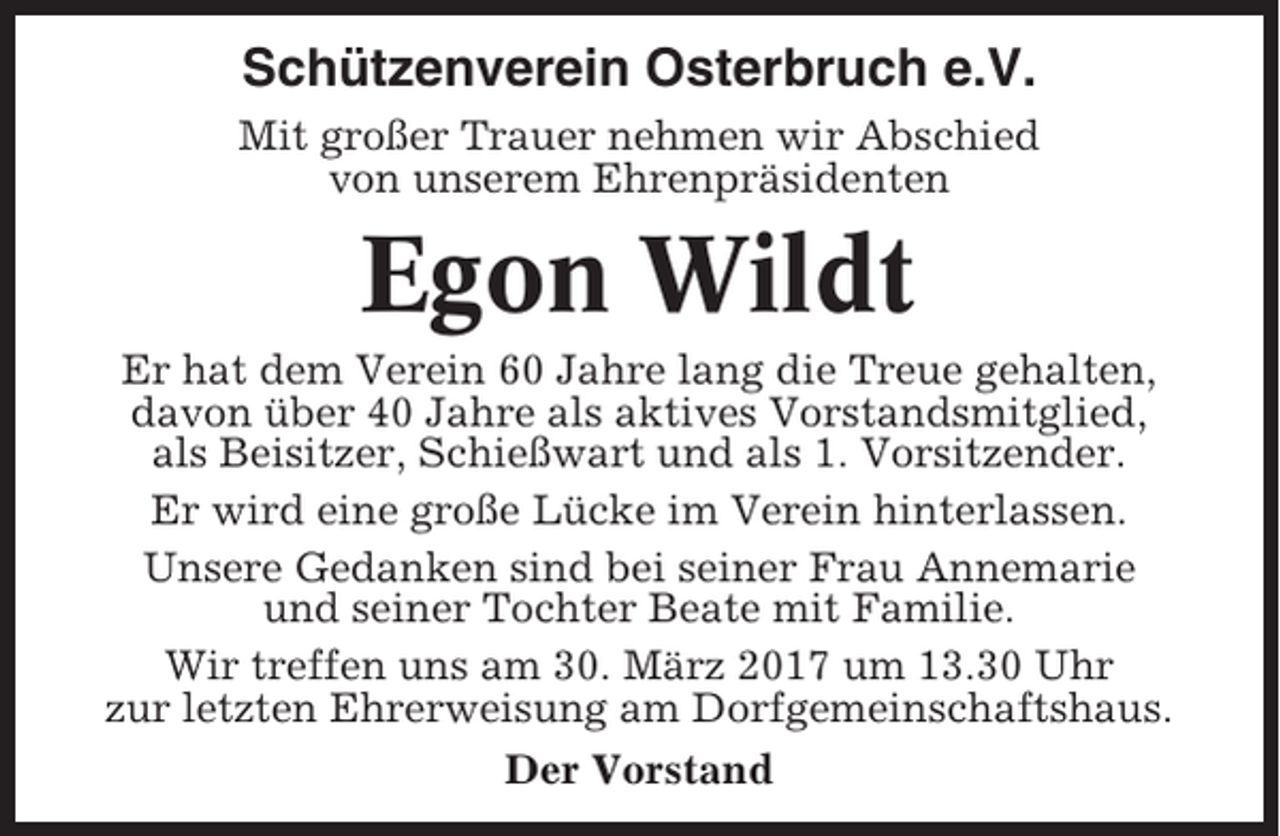 <p>Schützenverein Osterbruch e.V.<br />Mit großer Trauer nehmen wir Abschied<br />von unserem Ehrenpräsidenten</p><p>Egon Wildt<br />Er hat dem Verein 60 Jahre lang die Treue gehalten,<br />davon über 40 Jahre als aktives Vorstandsmitglied,<br />als Beisitzer, Schießwart und als 1. Vorsitzender.<br />Er wird eine große Lücke im Verein hinterlassen.<br />Unsere Gedanken sind bei seiner Frau Annemarie<br />und seiner Tochter Beate mit Familie.<br />Wir treffen uns am 30. März 2017 um 13.30 Uhr<br />zur letzten Ehrerweisung am Dorfgemeinschaftshaus.<br />Der Vorstand</p>