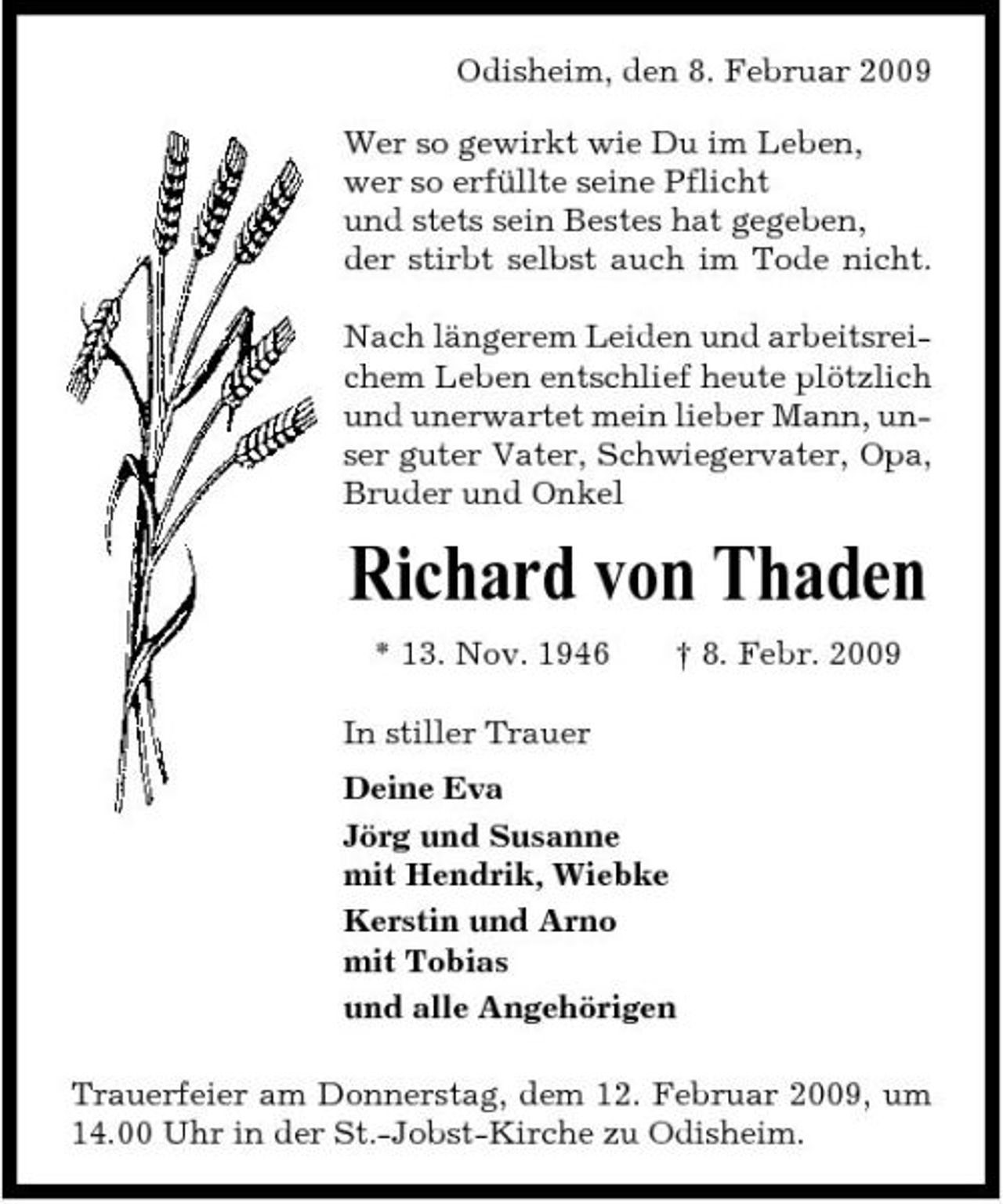 <p>Odisheim, den 8. Februar 2009 Wer so gewirkt wie Du im Leben, wer so erfüllte seine Pflicht und stets sein Bestes hat gegeben, der stirbt selbst auch im Tode nicht. Nach längerem Leiden und arbeitsreichem Leben entschlief heute plötzlich und unerwartet mein lieber Mann, unser guter Vater, Schwiegervater, Opa, Bruder und Onkel</p><p>Richard von Thaden<br />* 13. Nov. 1946 In stiller Trauer Deine Eva Jörg und Susanne mit Hendrik, Wiebke Kerstin und Arno mit Tobias und alle Angehörigen Trauerfeier am Donnerstag, dem 12. Februar 2009, um 14.00 Uhr in der St.-Jobst-Kirche zu Odisheim. † 8. Febr. 2009</p>