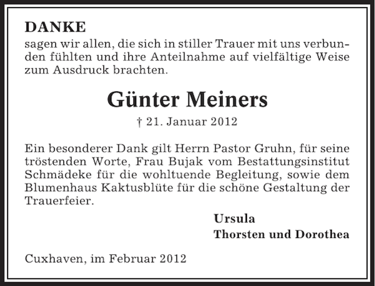 <p>DANKE<br />sagen wir allen, die sich in stiller Trauer mit uns verbunden fühlten und ihre Anteilnahme auf vielfältige Weise<br />zum Ausdruck brachten.</p><p>Günter Meiners<br />† 21. Januar 2012<br />Ein besonderer Dank gilt Herrn Pastor Gruhn, für seine<br />tröstenden Worte, Frau Bujak vom Bestattungsinstitut<br />Schmädeke für die wohltuende Begleitung, sowie dem<br />Blumenhaus Kaktusblüte für die schöne Gestaltung der<br />Trauerfeier.</p><p>Ursula<br />Thorsten und Dorothea<br />Cuxhaven, im Februar 2012</p>