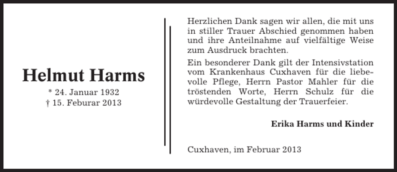 <p>Helmut Harms<br />* 24. Januar 1932<br />† 15. Feburar 2013</p><p>Herzlichen Dank sagen wir allen, die mit uns<br />in stiller Trauer Abschied genommen haben<br />und ihre Anteilnahme auf vielfältige Weise<br />zum Ausdruck brachten.<br />Ein besonderer Dank gilt der Intensivstation<br />vom Krankenhaus Cuxhaven für die liebevolle Pflege, Herrn Pastor Mahler für die<br />tröstenden Worte, Herrn Schulz für die<br />würdevolle Gestaltung der Trauerfeier.<br />Erika Harms und Kinder<br />Cuxhaven, im Februar 2013</p>
