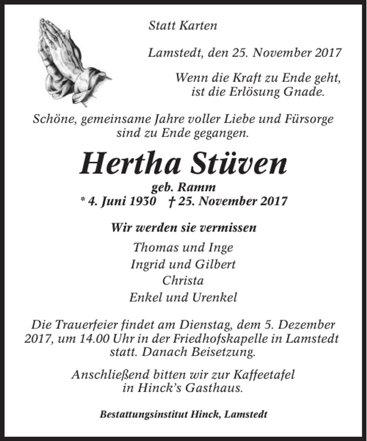 <p>Statt Karten<br />Lamstedt, den 25. November 2017<br />Wenn die Kraft zu Ende geht,<br />ist die Erlösung Gnade.<br />Schöne, gemeinsame Jahre voller Liebe und Fürsorge<br />sind zu Ende gegangen.</p><p>Hertha Stüven<br />geb. Ramm<br />* 4. Juni 1930 † 25. November 2017<br />Wir werden sie vermissen<br />Thomas und Inge<br />Ingrid und Gilbert<br />Christa<br />Enkel und Urenkel<br />Die Trauerfeier findet am Dienstag, dem 5. Dezember<br />2017, um 14.00 Uhr in der Friedhofskapelle in Lamstedt<br />statt. Danach Beisetzung.<br />Anschließend bitten wir zur Kaffeetafel<br />in Hinck’s Gasthaus.<br />Bestattungsinstitut Hinck, Lamstedt</p>