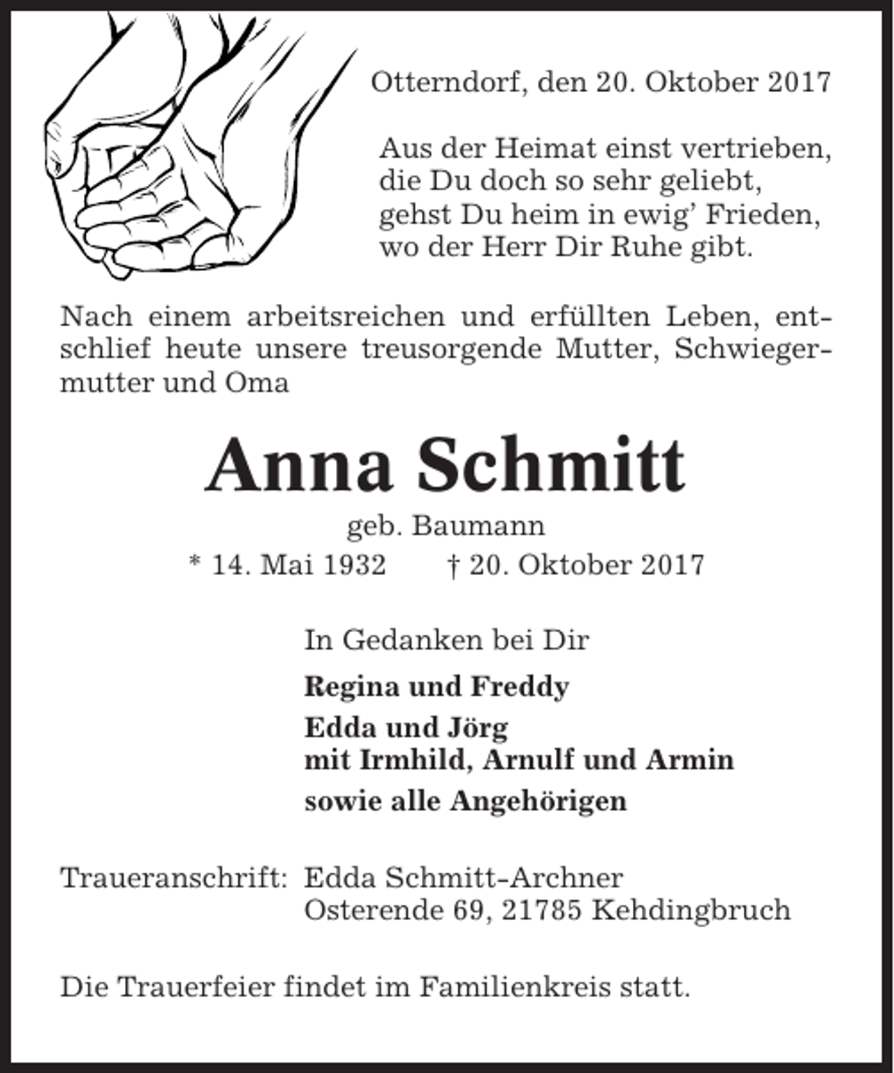 <p>Otterndorf, den 20. Oktober 2017<br />Aus der Heimat einst vertrieben,<br />die Du doch so sehr geliebt,<br />gehst Du heim in ewig’ Frieden,<br />wo der Herr Dir Ruhe gibt.<br />Nach einem arbeitsreichen und erfüllten Leben, entschlief heute unsere treusorgende Mutter, Schwiegermutter und Oma</p><p>Anna Schmitt<br />geb. Baumann<br />* 14. Mai 1932<br />† 20. Oktober 2017<br />In Gedanken bei Dir<br />Regina und Freddy<br />Edda und Jörg<br />mit Irmhild, Arnulf und Armin<br />sowie alle Angehörigen<br />Traueranschrift: Edda Schmitt-Archner<br />Osterende 69, 21785 Kehdingbruch<br />Die Trauerfeier findet im Familienkreis statt.</p>