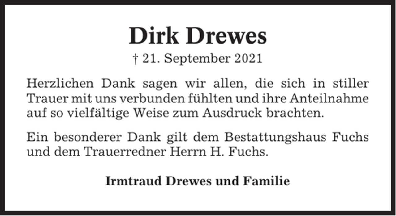 <p>Dirk Drewes<br />† 21. September 2021<br />Herzlichen Dank sagen wir allen, die sich in stiller<br />Trauer mit uns verbunden fühlten und ihre Anteilnahme<br />auf so vielfältige Weise zum Ausdruck brachten.<br />Ein besonderer Dank gilt dem Bestattungshaus Fuchs<br />und dem Trauerredner Herrn H. Fuchs.<br />Irmtraud Drewes und Familie</p>