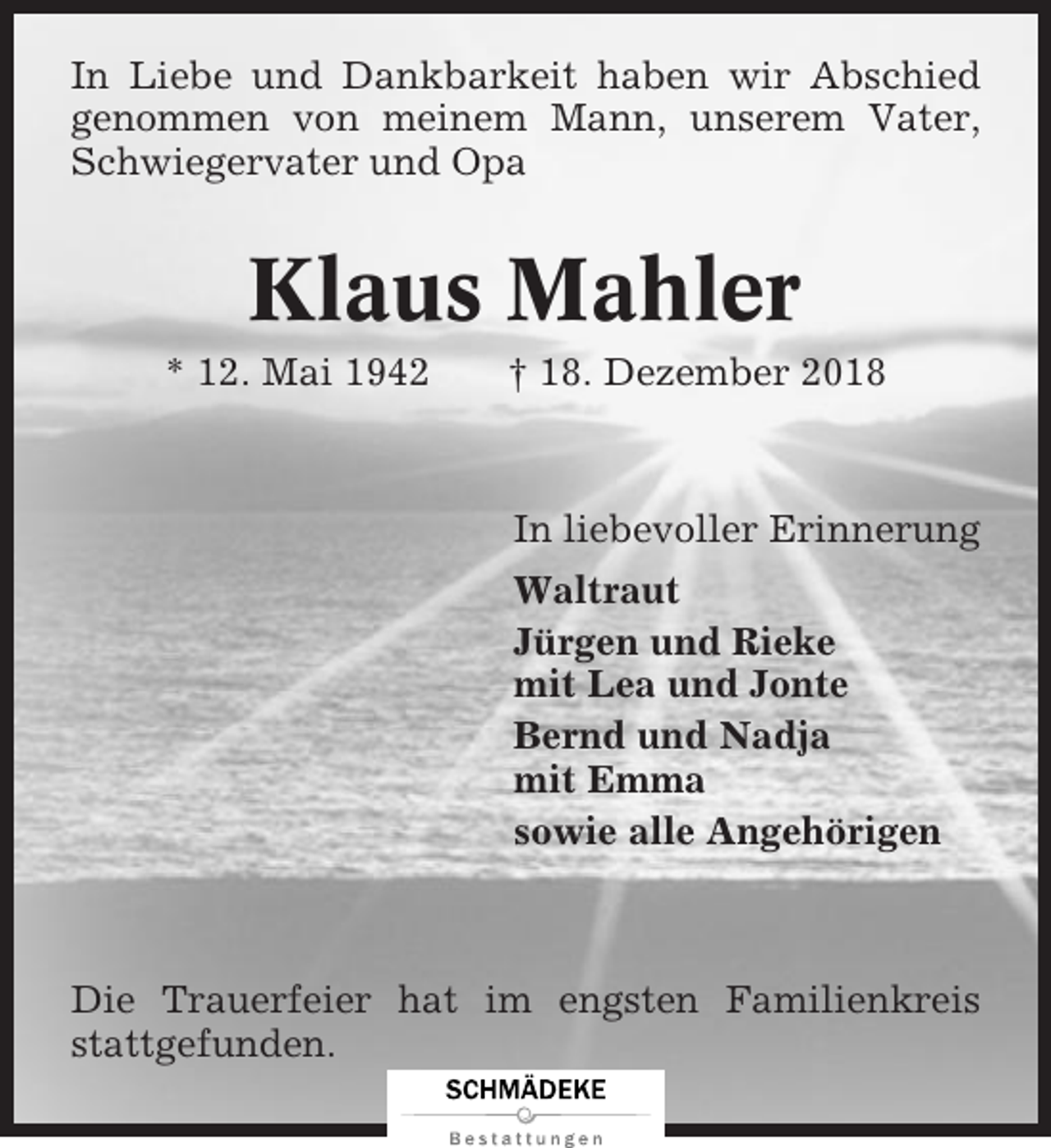 <p>In Liebe und Dankbarkeit haben wir Abschied<br />genommen von meinem Mann, unserem Vater,<br />Schwiegervater und Opa</p><p>Klaus Mahler<br />* 12. Mai 1942</p><p>† 18. Dezember 2018</p><p>In liebevoller Erinnerung<br />Waltraut<br />Jürgen und Rieke<br />mit Lea und Jonte<br />Bernd und Nadja<br />mit Emma<br />sowie alle Angehörigen</p><p>Die Trauerfeier hat im engsten Familienkreis<br />stattgefunden.</p>