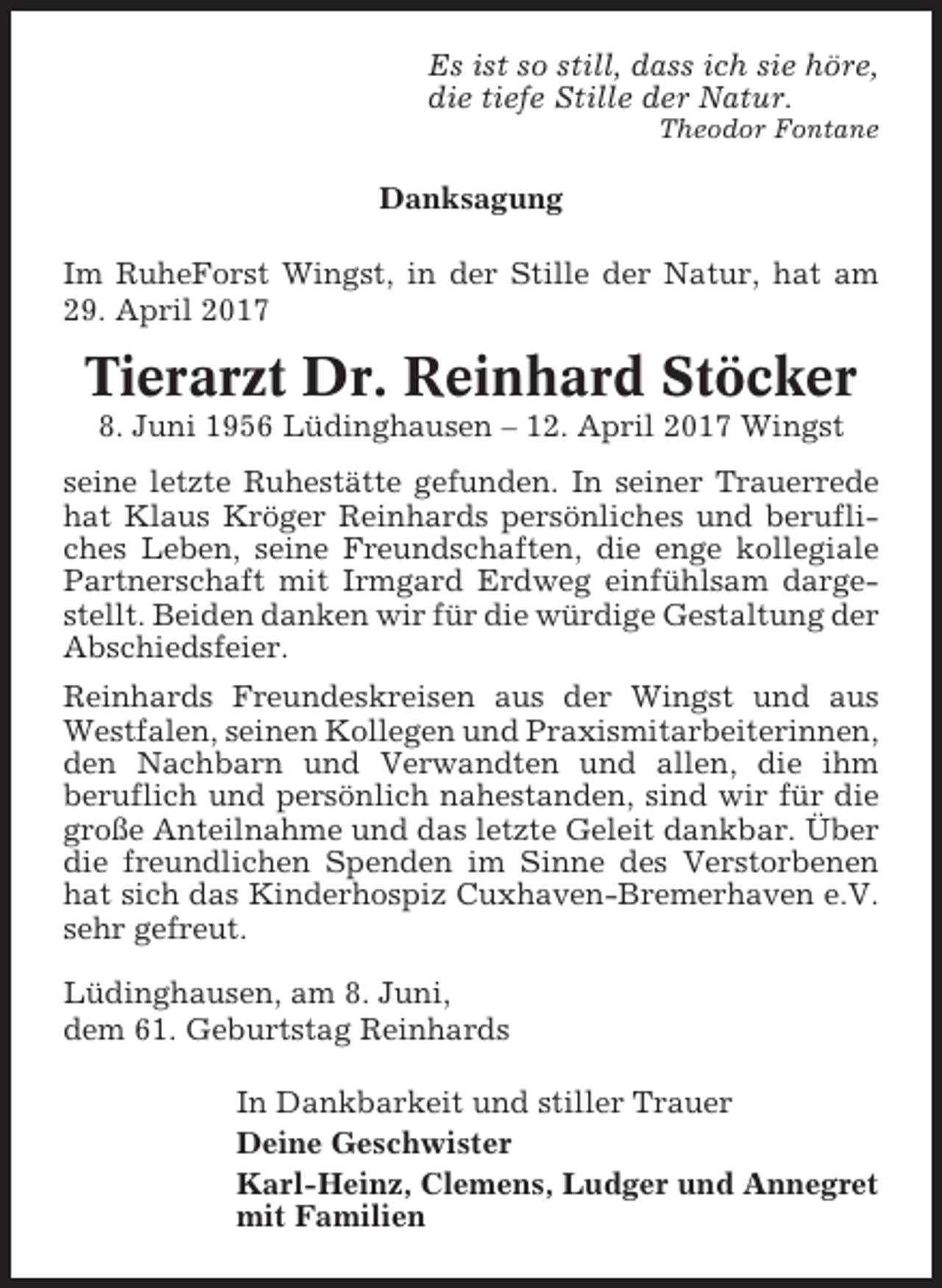 <p>Es ist so still, dass ich sie höre,<br />die tiefe Stille der Natur.<br />Theodor Fontane</p><p>Danksagung<br />Im RuheForst Wingst, in der Stille der Natur, hat am<br />29. April 2017</p><p>Tierarzt Dr. Reinhard Stöcker<br />8. Juni 1956 Lüdinghausen – 12. April 2017 Wingst<br />seine letzte Ruhestätte gefunden. In seiner Trauerrede<br />hat Klaus Kröger Reinhards persönliches und berufliches Leben, seine Freundschaften, die enge kollegiale<br />Partnerschaft mit Irmgard Erdweg einfühlsam dargestellt. Beiden danken wir für die würdige Gestaltung der<br />Abschiedsfeier.<br />Reinhards Freundeskreisen aus der Wingst und aus<br />Westfalen, seinen Kollegen und Praxismitarbeiterinnen,<br />den Nachbarn und Verwandten und allen, die ihm<br />beruflich und persönlich nahestanden, sind wir für die<br />große Anteilnahme und das letzte Geleit dankbar. Über<br />die freundlichen Spenden im Sinne des Verstorbenen<br />hat sich das Kinderhospiz Cuxhaven-Bremerhaven e.V.<br />sehr gefreut.<br />Lüdinghausen, am 8. Juni,<br />dem 61. Geburtstag Reinhards<br />In Dankbarkeit und stiller Trauer<br />Deine Geschwister<br />Karl-Heinz, Clemens, Ludger und Annegret<br />mit Familien</p>