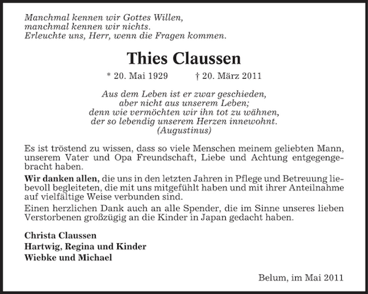 <p>Manchmal kennen wir Gottes Willen, manchmal kennen wir nichts. Erleuchte uns, Herr, wenn die Fragen kommen.</p><p>Thies Claussen<br />* 20. Mai 1929 † 20. März 2011 Aus dem Leben ist er zwar geschieden, aber nicht aus unserem Leben; denn wie vermöchten wir ihn tot zu wähnen, der so lebendig unserem Herzen innewohnt. (Augustinus) Es ist tröstend zu wissen, dass so viele Menschen meinem geliebten Mann, unserem Vater und Opa Freundschaft, Liebe und Achtung entgegengebracht haben. Wir danken allen, die uns in den letzten Jahren in Pflege und Betreuung liebevoll begleiteten, die mit uns mitgefühlt haben und mit ihrer Anteilnahme auf vielfältige Weise verbunden sind. Einen herzlichen Dank auch an alle Spender, die im Sinne unseres lieben Verstorbenen großzügig an die Kinder in Japan gedacht haben. Christa Claussen Hartwig, Regina und Kinder Wiebke und Michael Belum, im Mai 2011</p>