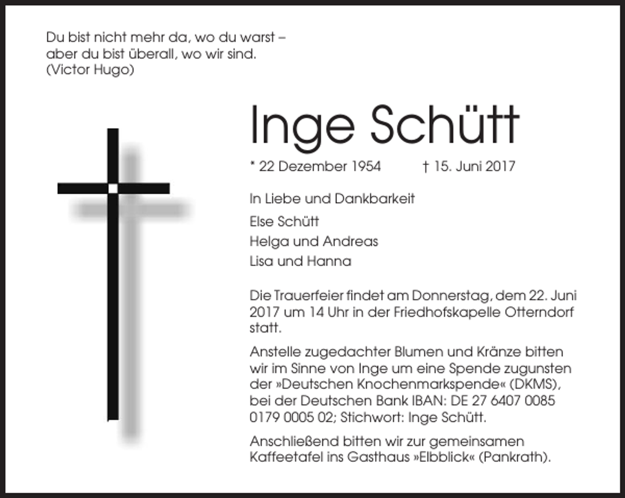 <p>Du bist nicht mehr da, wo du warst –<br />aber du bist überall, wo wir sind.<br />(Victor Hugo)</p><p>Inge Schütt<br />* 22 Dezember 1954</p><p>† 15. Juni 2017</p><p>In Liebe und Dankbarkeit<br />Else Schütt<br />Helga und Andreas<br />Lisa und Hanna<br />Die Trauerfeier findet am Donnerstag, dem 22. Juni<br />2017 um 14 Uhr in der Friedhofskapelle Otterndorf<br />statt.<br />Anstelle zugedachter Blumen und Kränze bitten<br />wir im Sinne von Inge um eine Spende zugunsten<br />der »Deutschen Knochenmarkspende« (DKMS),<br />bei der Deutschen Bank IBAN: DE 27 6407 0085<br />0179 0005 02; Stichwort: Inge Schütt.<br />Anschließend bitten wir zur gemeinsamen<br />Kaffeetafel ins Gasthaus »Elbblick« (Pankrath).</p>