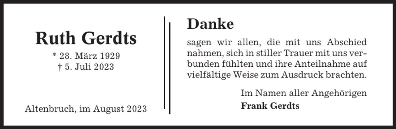 <p>Ruth Gerdts<br />* 28. März 1929<br />† 5. Juli 2023</p><p>Altenbruch, im August 2023</p><p>Danke<br />sagen wir allen, die mit uns Abschied<br />nahmen, sich in stiller Trauer mit uns verbunden fühlten und ihre Anteilnahme auf<br />vielfältige Weise zum Ausdruck brachten.<br />Im Namen aller Angehörigen<br />Frank Gerdts</p>