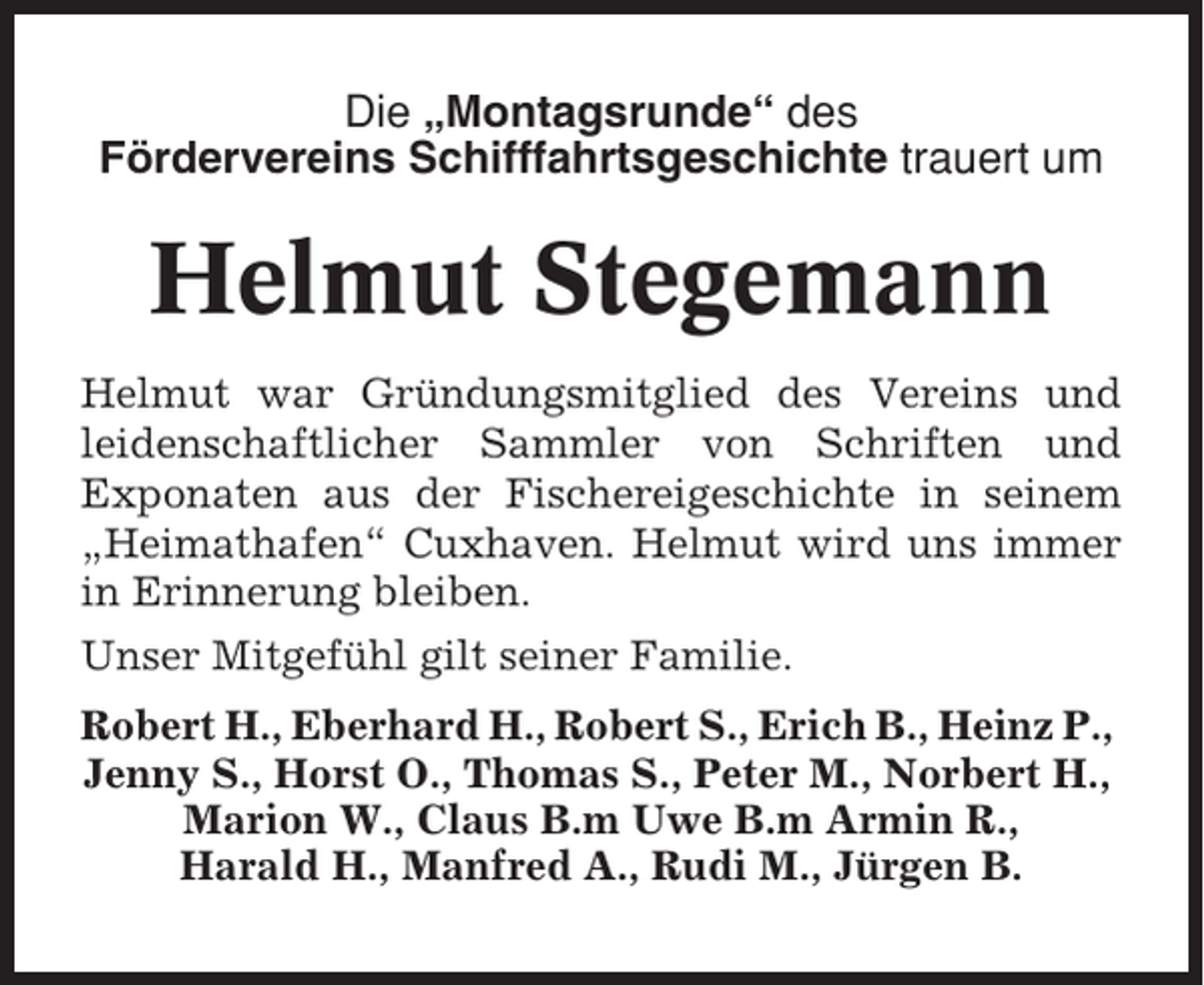 <p>Die „Montagsrunde“ des<br />Fördervereins Schifffahrtsgeschichte trauert um</p><p>Helmut Stegemann<br />Helmut war Gründungsmitglied des Vereins und<br />leidenschaftlicher Sammler von Schriften und<br />Exponaten aus der Fischereigeschichte in seinem<br />„Heimathafen“ Cuxhaven. Helmut wird uns immer<br />in Erinnerung bleiben.<br />Unser Mitgefühl gilt seiner Familie.<br />Robert H., Eberhard H., Robert S., Erich B., Heinz P.,<br />Jenny S., Horst O., Thomas S., Peter M., Norbert H.,<br />Marion W., Claus B.m Uwe B.m Armin R.,<br />Harald H., Manfred A., Rudi M., Jürgen B.</p>