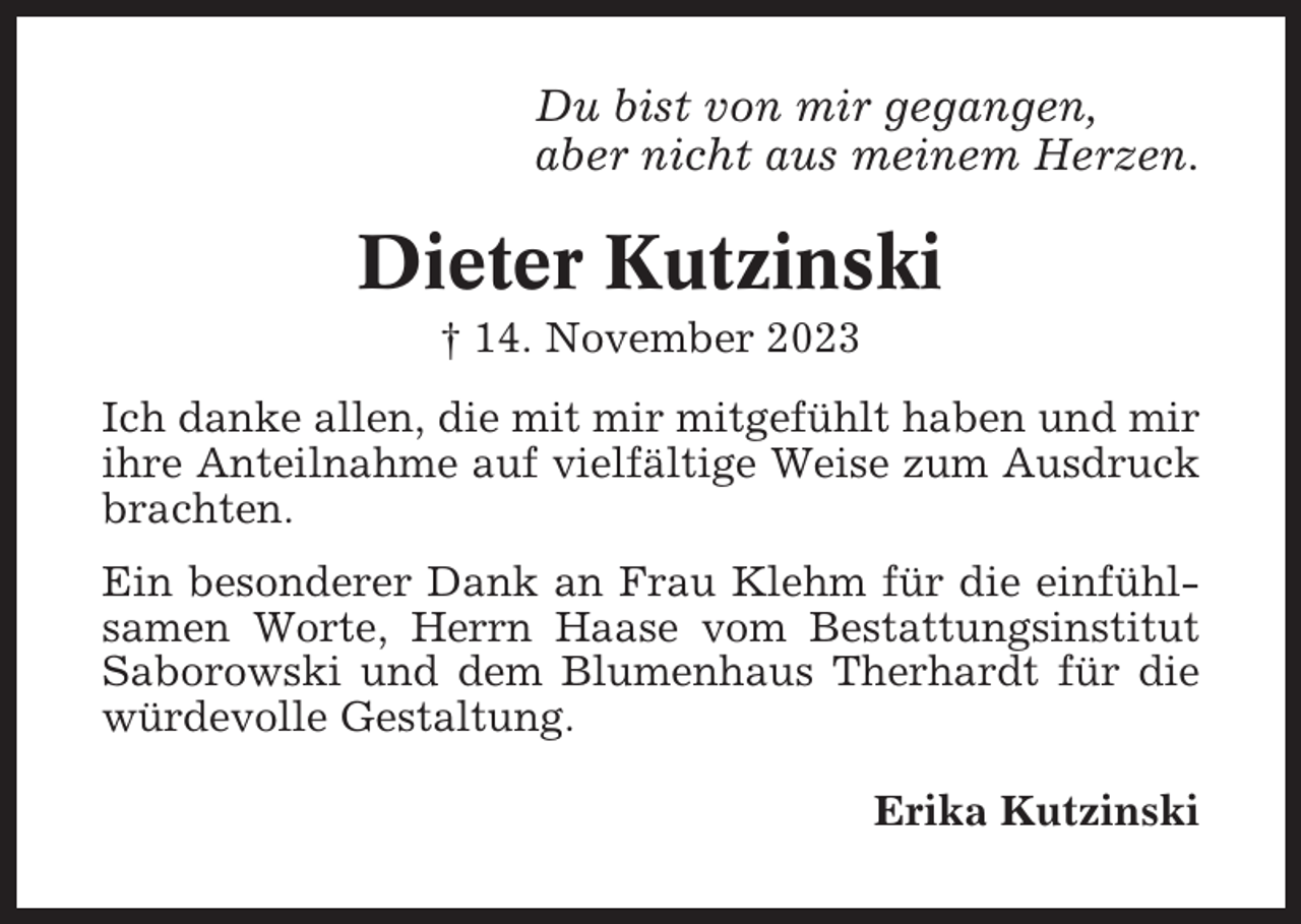 <p>Du bist von mir gegangen,<br />aber nicht aus meinem Herzen.</p><p>Dieter Kutzinski<br />† 14. November 2023<br />Ich danke allen, die mit mir mitgefühlt haben und mir<br />ihre Anteilnahme auf vielfältige Weise zum Ausdruck<br />brachten.<br />Ein besonderer Dank an Frau Klehm für die einfühlsamen Worte, Herrn Haase vom Bestattungsinstitut<br />Saborowski und dem Blumenhaus Therhardt für die<br />würdevolle Gestaltung.<br />Erika Kutzinski</p>