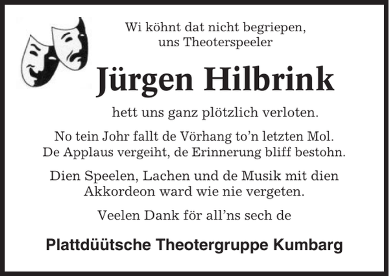 <p>Wi köhnt dat nicht begriepen,<br />uns Theoterspeeler</p><p>Jürgen Hilbrink<br />hett uns ganz plötzlich verloten.<br />No tein Johr fallt de Vörhang to’n letzten Mol.<br />De Applaus vergeiht, de Erinnerung bliff bestohn.</p><p>Dien Speelen, Lachen und de Musik mit dien<br />Akkordeon ward wie nie vergeten.<br />Veelen Dank för all’ns sech de</p><p>Plattdüütsche Theotergruppe Kumbarg</p>