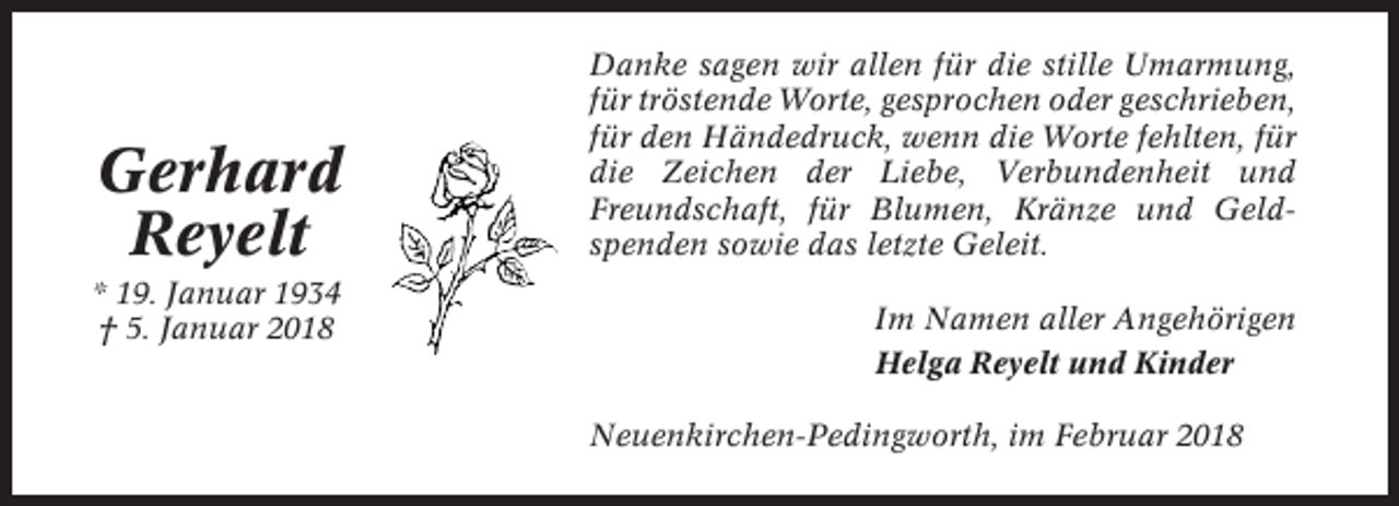 <p>Gerhard<br />Reyelt<br />* 19. Januar 1934<br />† 5. Januar 2018</p><p>Danke sagen wir allen für die stille Umarmung,<br />für tröstende Worte, gesprochen oder geschrieben,<br />für den Händedruck, wenn die Worte fehlten, für<br />die Zeichen der Liebe, Verbundenheit und<br />Freundschaft, für Blumen, Kränze und Geldspenden sowie das letzte Geleit.<br />Im Namen aller Angehörigen<br />Helga Reyelt und Kinder<br />Neuenkirchen-Pedingworth, im Februar 2018</p>