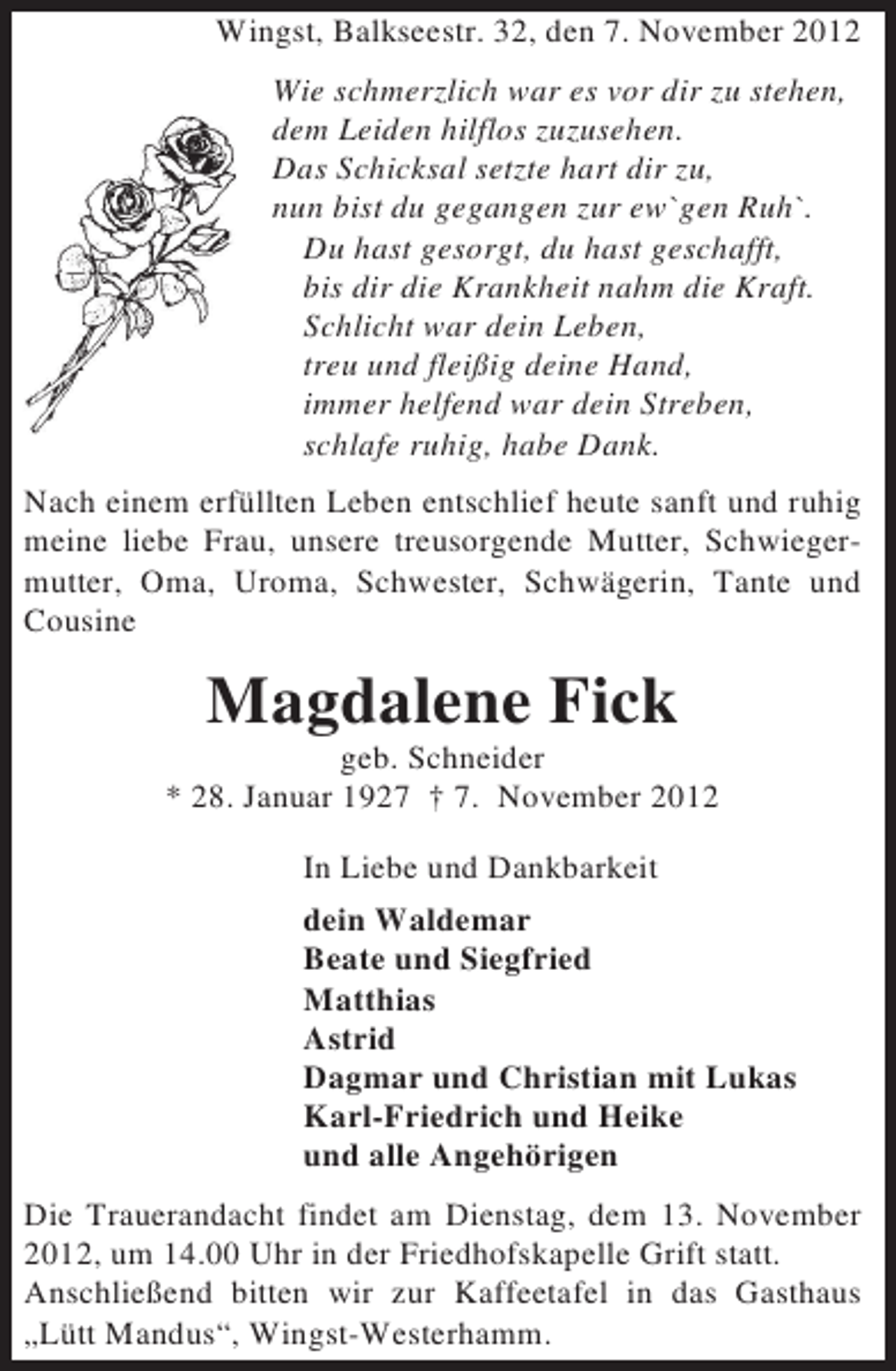 <p>Wingst, Balkseestr. 32, den 7. November 2012<br />Wie schmerzlich war es vor dir zu stehen,<br />dem Leiden hilflos zuzusehen.<br />Das Schicksal setzte hart dir zu,<br />nun bist du gegangen zur ew`gen Ruh`.<br />Du hast gesorgt, du hast geschafft,<br />bis dir die Krankheit nahm die Kraft.<br />Schlicht war dein Leben,<br />treu und fleißig deine Hand,<br />immer helfend war dein Streben,<br />schlafe ruhig, habe Dank.<br />Nach einem erfüllten Leben entschlief heute sanft und ruhig<br />meine liebe Frau, unsere treusorgende Mutter, Schwiegermutter, Oma, Uroma, Schwester, Schwägerin, Tante und<br />Cousine</p><p>Magdalene Fick<br />geb. Schneider<br />* 28. Januar 1927 † 7. November 2012<br />In Liebe und Dankbarkeit<br />dein Waldemar<br />Beate und Siegfried<br />Matthias<br />Astrid<br />Dagmar und Christian mit Lukas<br />Karl-Friedrich und Heike<br />und alle Angehörigen<br />Die Trauerandacht findet am Dienstag, dem 13. November<br />2012, um 14.00 Uhr in der Friedhofskapelle Grift statt.<br />Anschließend bitten wir zur Kaffeetafel in das Gasthaus<br />„Lütt Mandus“, Wingst-Westerhamm.</p>