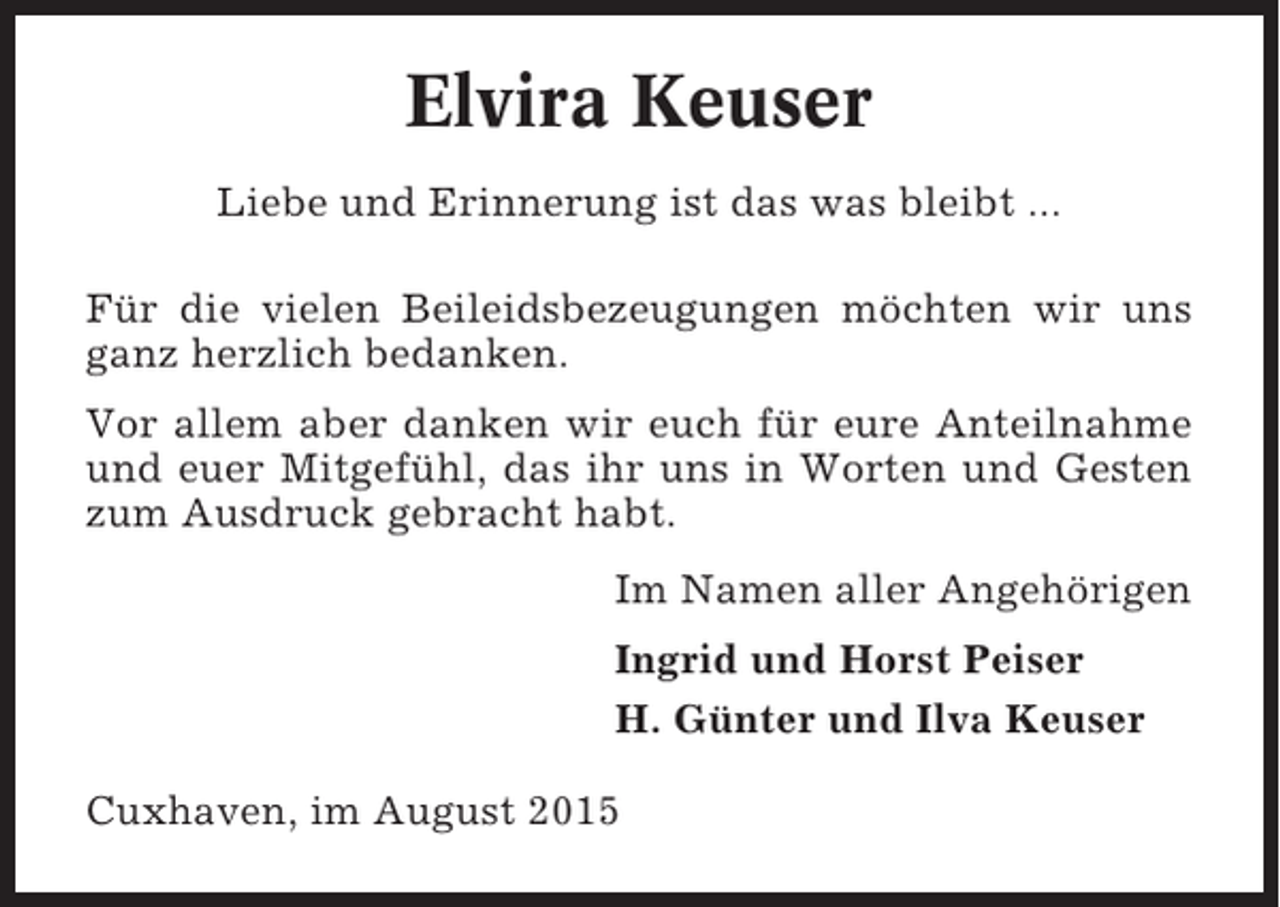 <p>Elvira Keuser<br />Liebe und Erinnerung ist das was bleibt ...<br />Für die vielen Beileidsbezeugungen möchten wir uns<br />ganz herzlich bedanken.<br />Vor allem aber danken wir euch für eure Anteilnahme<br />und euer Mitgefühl, das ihr uns in Worten und Gesten<br />zum Ausdruck gebracht habt.<br />Im Namen aller Angehörigen<br />Ingrid und Horst Peiser<br />H. Günter und Ilva Keuser<br />Cuxhaven, im August 2015</p>