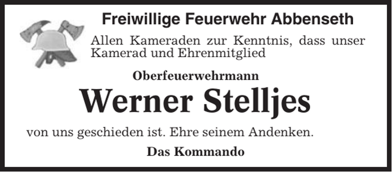 <p>Freiwillige Feuerwehr Abbenseth<br />Allen Kameraden zur Kenntnis, dass unser<br />Kamerad und Ehrenmitglied<br />Oberfeuerwehrmann</p><p>Werner Stelljes<br />von uns geschieden ist. Ehre seinem Andenken.<br />Das Kommando</p>