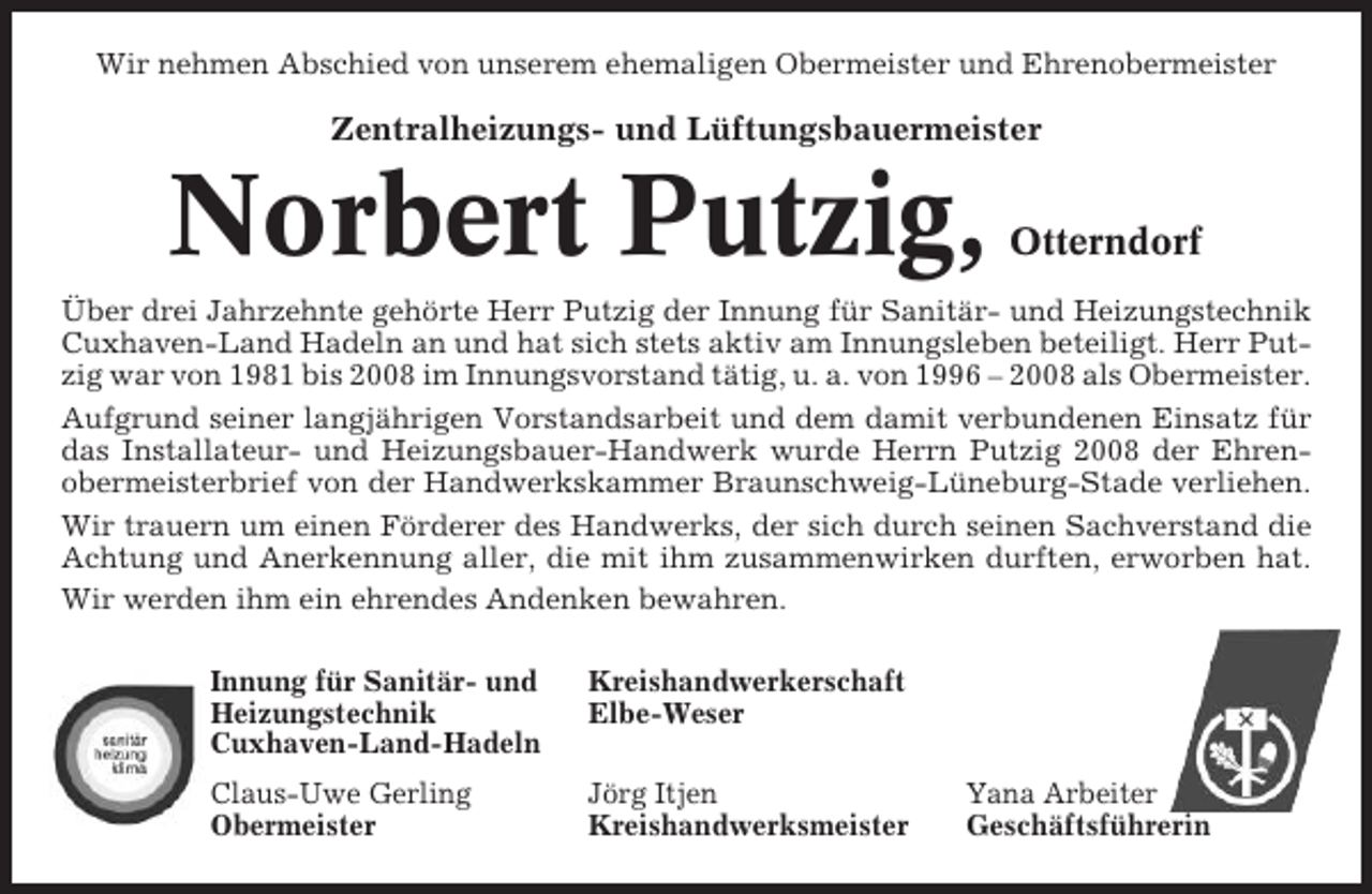 <p>Wir nehmen Abschied von unserem ehemaligen Obermeister und Ehrenobermeister</p><p>Zentralheizungs- und Lüftungsbauermeister</p><p>Norbert Putzig,</p><p>Otterndorf</p><p>Über drei Jahrzehnte gehörte Herr Putzig der Innung für Sanitär- und Heizungstechnik<br />Cuxhaven-Land Hadeln an und hat sich stets aktiv am Innungsleben beteiligt. Herr Putzig war von 1981 bis 2008 im Innungsvorstand tätig, u. a. von 1996 – 2008 als Obermeister.<br />Aufgrund seiner langjährigen Vorstandsarbeit und dem damit verbundenen Einsatz für<br />das Installateur- und Heizungsbauer-Handwerk wurde Herrn Putzig 2008 der Ehrenobermeisterbrief von der Handwerkskammer Braunschweig-Lüneburg-Stade verliehen.<br />Wir trauern um einen Förderer des Handwerks, der sich durch seinen Sachverstand die<br />Achtung und Anerkennung aller, die mit ihm zusammenwirken durften, erworben hat.<br />Wir werden ihm ein ehrendes Andenken bewahren.<br />Innung für Sanitär- und<br />Heizungstechnik<br />Cuxhaven-Land-Hadeln</p><p>Kreishandwerkerschaft<br />Elbe-Weser</p><p>Claus-Uwe Gerling<br />Obermeister</p><p>Jörg Itjen<br />Kreishandwerksmeister</p><p>Yana Arbeiter<br />Geschäftsführerin</p>
